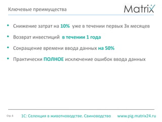 Стр. 6 www.pig.matrix24.ru1С: Селекция в животноводстве. Свиноводство
Ключевые преимущества
• Снижение затрат на 10% уже в течении первых 3х месяцев
• Возврат инвестиций в течении 1 года
• Сокращение времени ввода данных на 50%
• Практически ПОЛНОЕ исключение ошибок ввода данных
 