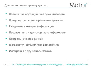 Стр. 7 www.pig.matrix24.ru1С: Селекция в животноводстве. Свиноводство
Дополнительные преимущества
• Повышение операционной эффективности
• Контроль процессов в реальном времени
• Ежедневная выверка информации
• Прозрачность и достоверность информации
• Контроль качества данных
• Высокая точность отчетов и прогнозов
• Интеграция с другими системами
 
