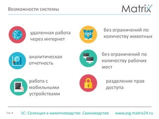 Стр. 8 www.pig.matrix24.ru1С: Селекция в животноводстве. Свиноводство
Возможности системы
работа с
мобильными
устройствами
удаленная работа
через интернет
разделение прав
доступа
без ограничений по
количеству рабочих
мест
без ограничений по
количеству животных
аналитическая
отчетность
 