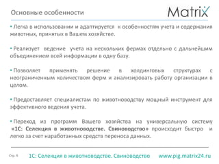 Стр. 9 www.pig.matrix24.ru1С: Селекция в животноводстве. Свиноводство
• Легка в использовании и адаптируется к особенностям учета и содержания
животных, принятых в Вашем хозяйстве.
• Реализует ведение учета на нескольких фермах отдельно с дальнейшим
объединением всей информации в одну базу.
• Позволяет применять решение в холдинговых структурах с
неограниченным количеством ферм и анализировать работу организации в
целом.
• Предоставляет специалистам по животноводству мощный инструмент для
эффективного ведения учета.
• Переход из программ Вашего хозяйства на универсальную систему
«1С: Селекция в животноводстве. Свиноводство» происходит быстро и
легко за счет наработанных средств переноса данных.
Основные особенности
 
