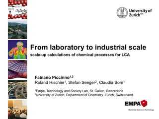 From laboratory to industrial scale
scale-up calculations of chemical processes for LCA
Fabiano Piccinno1,2
Roland Hischier1, Stefan Seeger2, Claudia Som1
1Empa, Technology and Society Lab, St. Gallen, Switzerland
2University of Zurich, Department of Chemistry, Zurich, Switzerland
 