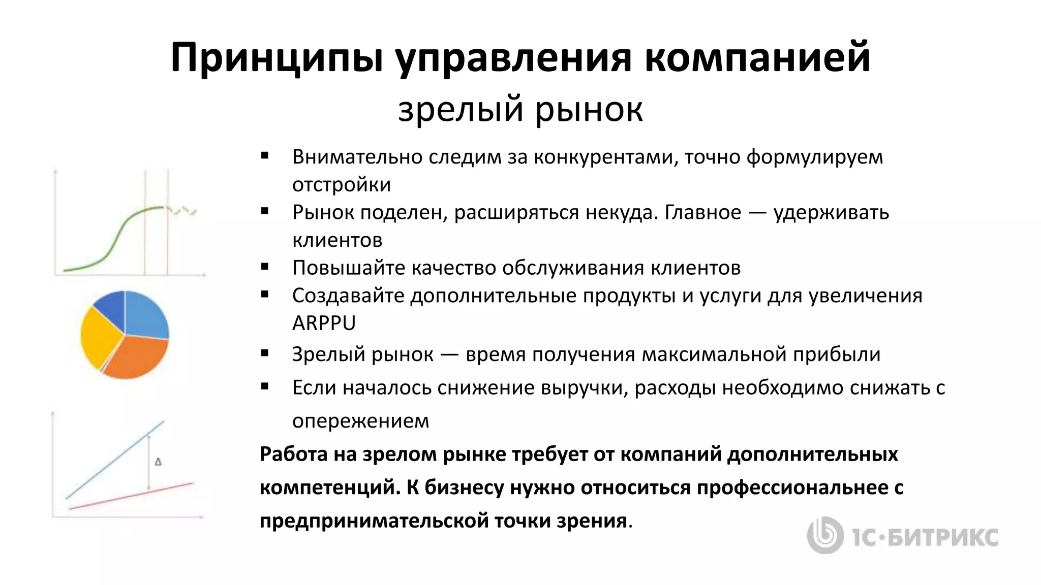  Внимательно следим за конкурентами, точно формулируем
отстройки
 Рынок поделен, расширяться некуда. Главное — удерживать
клиентов
 Повышайте качество обслуживания клиентов
 Создавайте дополнительные продукты и услуги для увеличения
ARPPU
 Зрелый рынок — время получения максимальной прибыли
 Если началось снижение выручки, расходы необходимо снижать с
опережением
Работа на зрелом рынке требует от компаний дополнительных
компетенций. К бизнесу нужно относиться профессиональнее с
предпринимательской точки зрения.
Принципы управления компанией
зрелый рынок
 