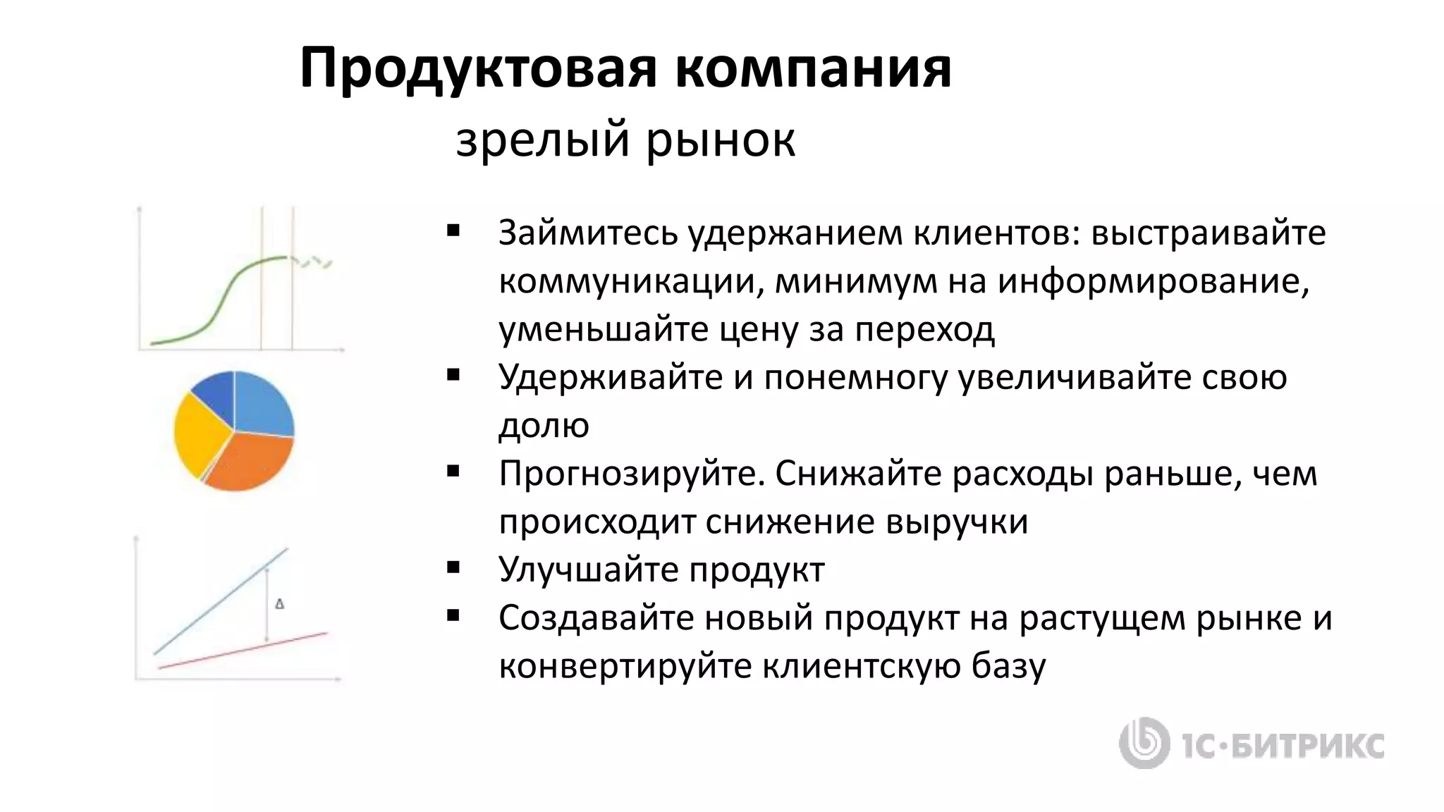 Продуктовая компания
зрелый рынок
 Займитесь удержанием клиентов: выстраивайте
коммуникации, минимум на информирование,
уменьшайте цену за переход
 Удерживайте и понемногу увеличивайте свою
долю
 Прогнозируйте. Снижайте расходы раньше, чем
происходит снижение выручки
 Улучшайте продукт
 Создавайте новый продукт на растущем рынке и
конвертируйте клиентскую базу
 