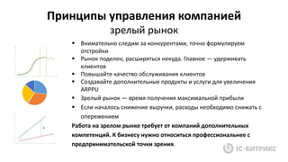  Внимательно следим за конкурентами, точно формулируем
отстройки
 Рынок поделен, расширяться некуда. Главное — удерживать
клиентов
 Повышайте качество обслуживания клиентов
 Создавайте дополнительные продукты и услуги для увеличения
ARPPU
 Зрелый рынок — время получения максимальной прибыли
 Если началось снижение выручки, расходы необходимо снижать с
опережением
Работа на зрелом рынке требует от компаний дополнительных
компетенций. К бизнесу нужно относиться профессиональнее с
предпринимательской точки зрения.
Принципы управления компанией
зрелый рынок
 