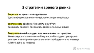 Бороться за долю с конкурентами
Цена информирования + существенная цена перехода
Увеличивать средний чек (ARPU и ARPPU)
Развивать продукт, предлагать дополнительные опции
Создавать новый продукт или новое качество продукта
Конвертировать клиентскую базу в новый продукт с растущим
рынком, на котором еще все клиенты свободны — вам не надо
платить цену за переход
3 стратегии зрелого рынка
 