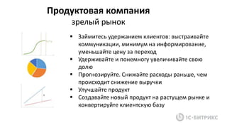 Продуктовая компания
зрелый рынок
 Займитесь удержанием клиентов: выстраивайте
коммуникации, минимум на информирование,
уменьшайте цену за переход
 Удерживайте и понемногу увеличивайте свою
долю
 Прогнозируйте. Снижайте расходы раньше, чем
происходит снижение выручки
 Улучшайте продукт
 Создавайте новый продукт на растущем рынке и
конвертируйте клиентскую базу
 