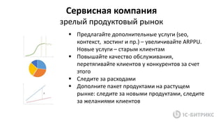 Сервисная компания
зрелый продуктовый рынок
 Предлагайте дополнительные услуги (seo,
контекст, хостинг и пр.) – увеличивайте ARPPU.
Новые услуги – старым клиентам
 Повышайте качество обслуживания,
перетягивайте клиентов у конкурентов за счет
этого
 Следите за расходами
 Дополните пакет продуктами на растущем
рынке: следите за новыми продуктами, следите
за желаниями клиентов
 