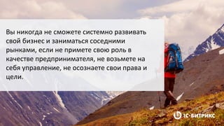Вы никогда не сможете системно развивать
свой бизнес и заниматься соседними
рынками, если не примете свою роль в
качестве предпринимателя, не возьмете на
себя управление, не осознаете свои права и
цели.
 