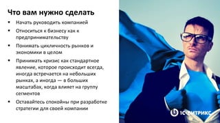 Что вам нужно сделать
 Начать руководить компанией
 Относиться к бизнесу как к
предпринимательству
 Понимать цикличность рынков и
экономики в целом
 Принимать кризис как стандартное
явление, которое происходит всегда,
иногда встречается на небольших
рынках, а иногда — в больших
масштабах, когда влияет на группу
сегментов
 Оставайтесь спокойны при разработке
стратегии для своей компании
 