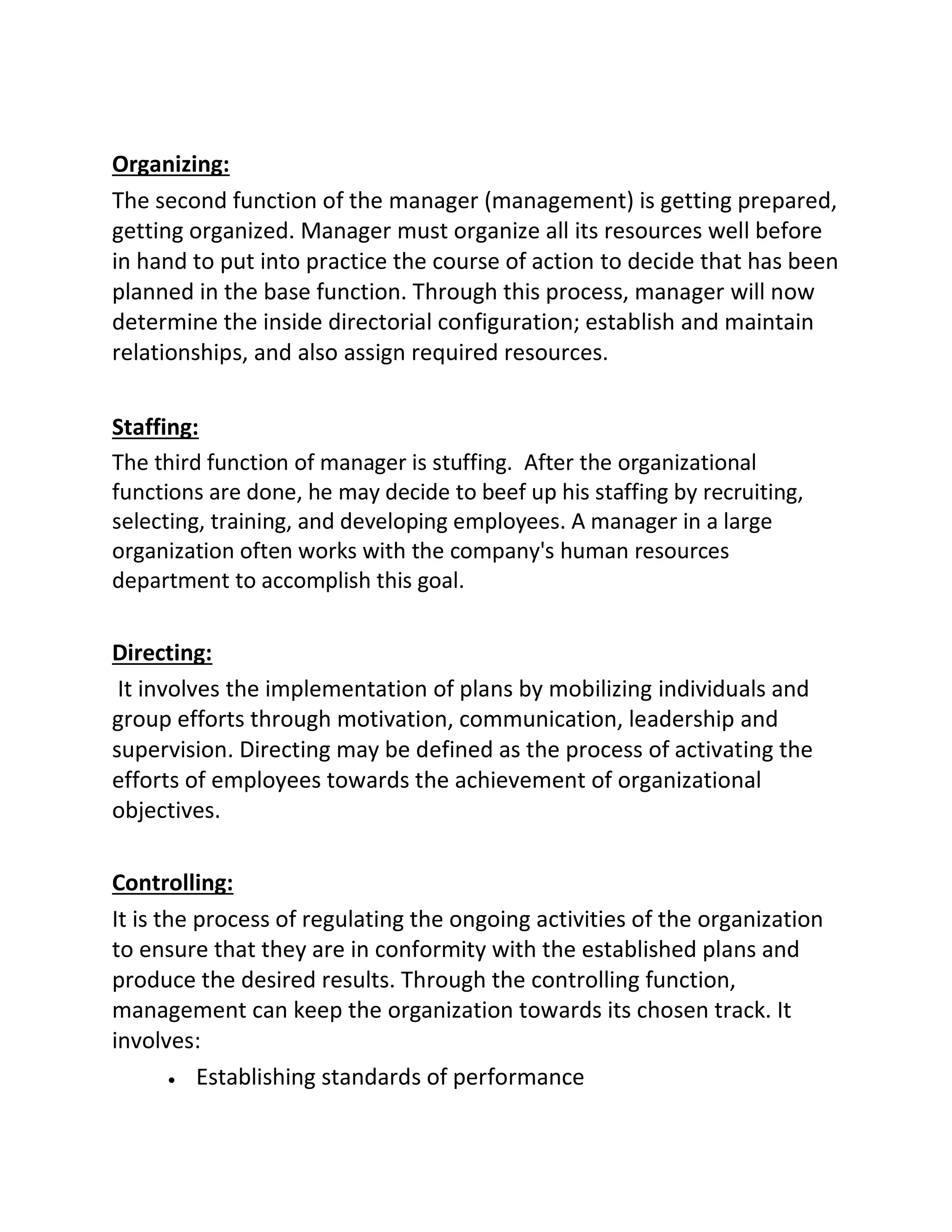 Organizing:
The second function of the manager (management) is getting prepared,
getting organized. Manager must organize all its resources well before
in hand to put into practice the course of action to decide that has been
planned in the base function. Through this process, manager will now
determine the inside directorial configuration; establish and maintain
relationships, and also assign required resources.
Staffing:
The third function of manager is stuffing. After the organizational
functions are done, he may decide to beef up his staffing by recruiting,
selecting, training, and developing employees. A manager in a large
organization often works with the company's human resources
department to accomplish this goal.
Directing:
It involves the implementation of plans by mobilizing individuals and
group efforts through motivation, communication, leadership and
supervision. Directing may be defined as the process of activating the
efforts of employees towards the achievement of organizational
objectives.
Controlling:
It is the process of regulating the ongoing activities of the organization
to ensure that they are in conformity with the established plans and
produce the desired results. Through the controlling function,
management can keep the organization towards its chosen track. It
involves:
 Establishing standards of performance
 