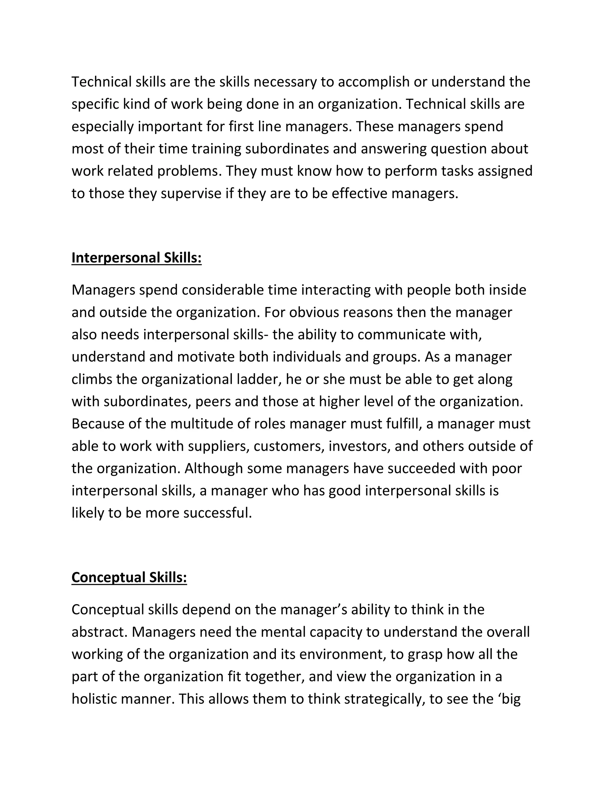 Technical skills are the skills necessary to accomplish or understand the
specific kind of work being done in an organization. Technical skills are
especially important for first line managers. These managers spend
most of their time training subordinates and answering question about
work related problems. They must know how to perform tasks assigned
to those they supervise if they are to be effective managers.
Interpersonal Skills:
Managers spend considerable time interacting with people both inside
and outside the organization. For obvious reasons then the manager
also needs interpersonal skills- the ability to communicate with,
understand and motivate both individuals and groups. As a manager
climbs the organizational ladder, he or she must be able to get along
with subordinates, peers and those at higher level of the organization.
Because of the multitude of roles manager must fulfill, a manager must
able to work with suppliers, customers, investors, and others outside of
the organization. Although some managers have succeeded with poor
interpersonal skills, a manager who has good interpersonal skills is
likely to be more successful.
Conceptual Skills:
Conceptual skills depend on the manager’s ability to think in the
abstract. Managers need the mental capacity to understand the overall
working of the organization and its environment, to grasp how all the
part of the organization fit together, and view the organization in a
holistic manner. This allows them to think strategically, to see the ‘big
 