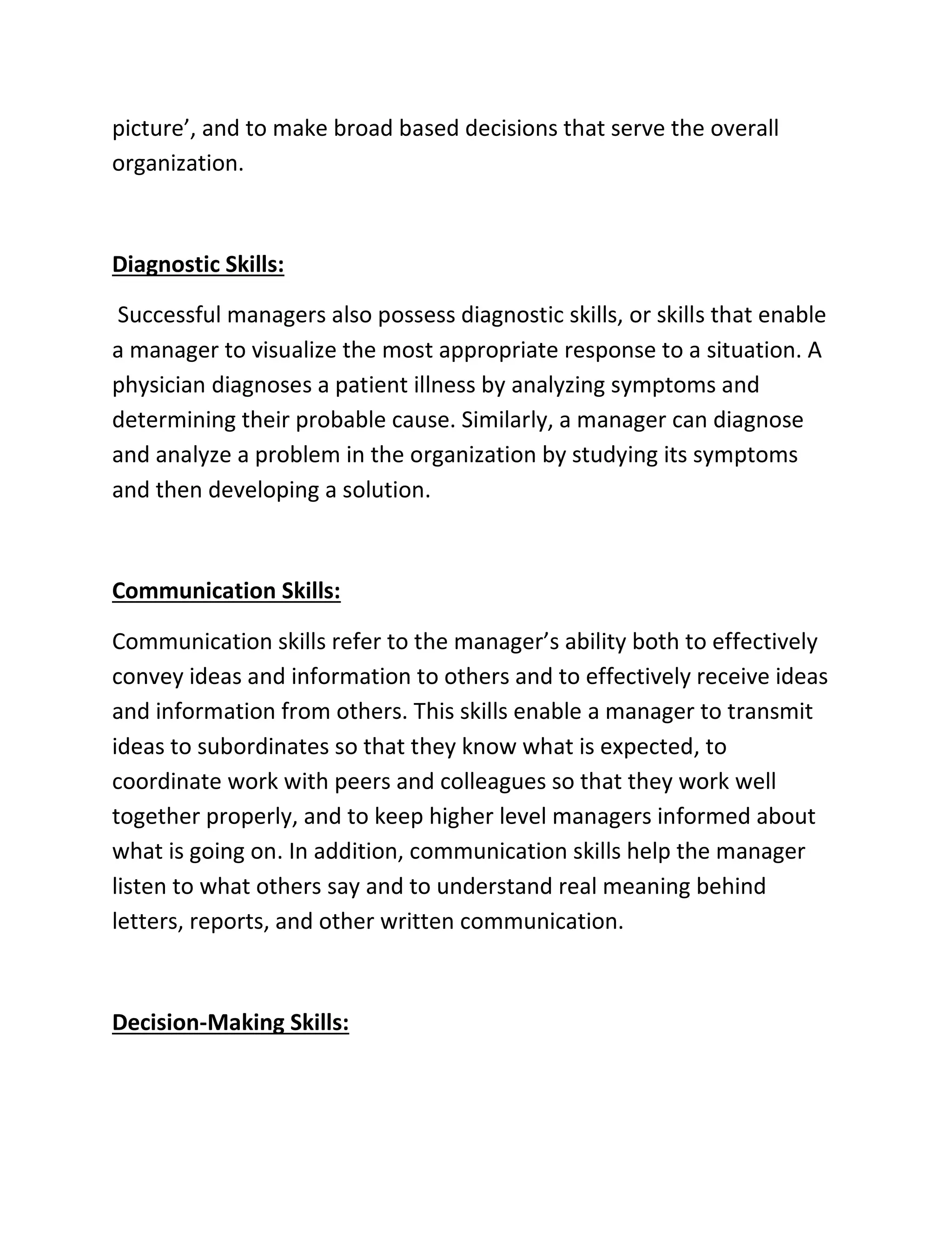 picture’, and to make broad based decisions that serve the overall
organization.
Diagnostic Skills:
Successful managers also possess diagnostic skills, or skills that enable
a manager to visualize the most appropriate response to a situation. A
physician diagnoses a patient illness by analyzing symptoms and
determining their probable cause. Similarly, a manager can diagnose
and analyze a problem in the organization by studying its symptoms
and then developing a solution.
Communication Skills:
Communication skills refer to the manager’s ability both to effectively
convey ideas and information to others and to effectively receive ideas
and information from others. This skills enable a manager to transmit
ideas to subordinates so that they know what is expected, to
coordinate work with peers and colleagues so that they work well
together properly, and to keep higher level managers informed about
what is going on. In addition, communication skills help the manager
listen to what others say and to understand real meaning behind
letters, reports, and other written communication.
Decision-Making Skills:
 