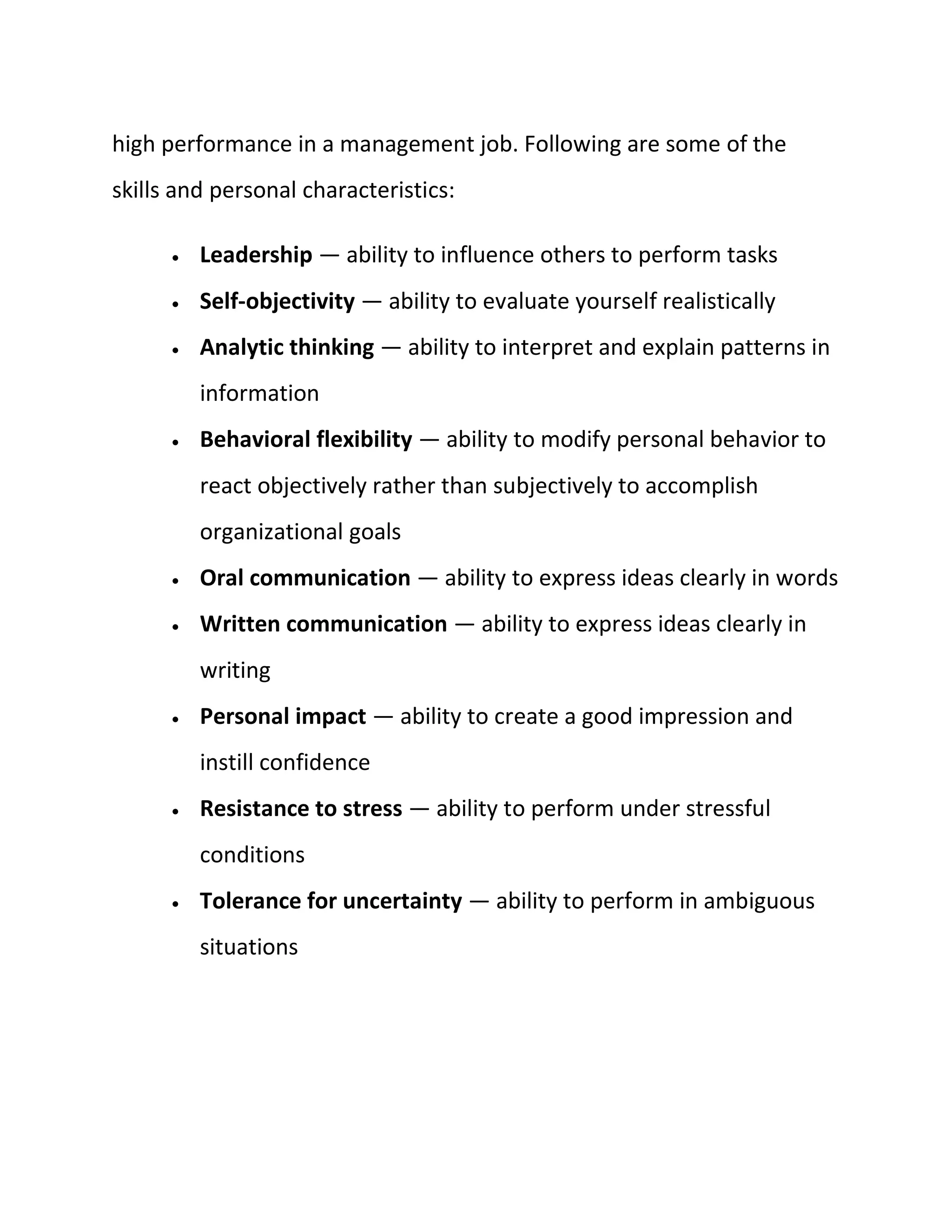 high performance in a management job. Following are some of the
skills and personal characteristics:
 Leadership — ability to influence others to perform tasks
 Self-objectivity — ability to evaluate yourself realistically
 Analytic thinking — ability to interpret and explain patterns in
information
 Behavioral flexibility — ability to modify personal behavior to
react objectively rather than subjectively to accomplish
organizational goals
 Oral communication — ability to express ideas clearly in words
 Written communication — ability to express ideas clearly in
writing
 Personal impact — ability to create a good impression and
instill confidence
 Resistance to stress — ability to perform under stressful
conditions
 Tolerance for uncertainty — ability to perform in ambiguous
situations
 