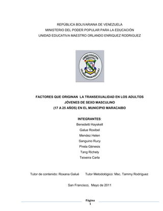 REPÚBLICA BOLIVARIANA DE VENEZUELA <br />MINISTERIO DEL PODER POPULAR PARA LA EDUCACIÓN<br />UNIDAD EDUCATIVA MAESTRO ORLANDO ENRIQUEZ RODRIGUEZ<br />FACTORES QUE ORIGINAN  LA TRANSEXUALIDAD EN LOS ADULTOS JÓVENES DE SEXO MASCULINO<br />(17 A 25 AÑOS) EN EL MUNICIPIO MARACAIBO<br />INTEGRANTES:<br />Benedetti Hayskell <br />Galue Roxibel <br />Mendez Helen  <br />Sanguino Rucy <br />Pirela Génesis<br />Tang Richely <br />Teixeira Carla <br />Tutor de contenido: Roxana Galué       Tutor Metodológico: Msc. Tammy Rodríguez<br />San Francisco,  Mayo de 2011<br />INDICE GENERAL<br />INDICE GENERAL……………………………………………….  II VEREDICTO……………………………………………………..    III<br />DEDICATORIA…………………………………………………     IV<br />AGRADECIMIENTO……………………………………………     V<br />RESUMEN……………………………………………………….    VI<br />INTRODUCCIÓN……………………………………………...      VII<br />CAPITULO I <br />1 Planteamiento del  problema<br />1.2  Formulación del problema <br />1.3 Objetivos de la Investigación  <br />1.4  Justificación de la Investigación<br />1.5 Delimitación <br />CAPITULO II <br />2.1 Antecedentes de la investigación <br />2.2 Bases teóricas<br />2.3 Sistema de Variables <br />2.4 Definición conceptual y operacional <br />2.5 Cuadro de operacionalizacion de la variable<br />2.6  Términos básicos <br />CAPITULO III<br />3.1 Tipo de investigación<br />3.2 Diseño de la investigación <br />3.3 Población <br />3.3.1 Muestra <br />3.4 Técnicas e instrumentos de recolección de datos <br />3.4.1 Recursos institucionales y recursos humanos <br />3.5 Análisis de los datos <br />3.6 Tabulación de datos <br />CAPITULO IV<br />4.1 Interpretación o discusión de los resultados <br />4.2 Conclusiones <br />4.3 Recomendaciones <br />REFERENCIAS BIBLIOGRAFICAS<br />EL JURADO CALIFICADO DESIGANDO POR EL CONSEJO DE LA UNIDAD EDUCATIVA “MAESTRO ORLANDO E. RODRIGUEZ” APRUEBA EL TRABAJO DE GRADO TITULADO: <br />FACTORES QUE ORIGINAN LA TRANSEXUALIDAD EN LOS ADULTOS JÓVENES DE SEXO MASCULINO<br />(17 A 25 AÑOS) EN EL MUNICIPIO MARACAIBO<br />Integrado por: <br />Benedetti Hayskell <br />Galué Roxibel <br />Mendez Helen  <br />Sanguino Rucy <br />Pírela Génesis<br />Tang Richely <br />Teixeira Carla <br />REQUISITOS PARA APROBAR LA MATERIA TECNICAS DE INVESTIGACIÓN:<br /> <br />EL JURADO EMITE EL SIGUIENTE VEREDICTO<br />_________________________________________________________________________________________________________________________________________________________________________________________________________________________________________________________________________________________________________________________________________________________________________________________________________________________________________________________________________________________________________________________________________________________________________________________________________________________________________________________<br />_________________________________________________________________<br />LOS CORTIJOS____________ DE__________ DE____________________________<br />INTEGRANTES DEL JURADO <br />___________________________________________________________________________________________________________________________________<br />DEDICATORIA <br />A Dios, por ser nuestro creador a quien le debemos la vida.<br />A nuestros padres por el esfuerzo que han realizado para que lográramos alcanzar esta meta.<br />A todos los docentes y adultos jóvenes transexuales que prestaron sus experiencias de vida  y con ella demostrarnos que todos somos iguales y dignos de respeto y consideración por la sociedad. <br /> A los diferentes especialistas en el área de la salud mental Psicólogos, psiquiatras y sexólogos que prestaron su tiempo y conocimiento para fortalecer nuestro proyecto. <br />Y en especial nuestra querida tutora académica y metodológica Lic. Roxana Galué, por su tiempo, asesorías y conocimientos aportados para darle dirección a  nuestra investigación. <br />AGRADECIMIENTO<br />A Dios,  por darnos la vida y guiar siempre nuestros pasos.<br />A nuestros padres quienes día a día nos acompañaban en tan ardua labor de aprendizaje.<br />A  nuestros tutores Lic. Roxana Galué, Msc. Tammy Rodríguez, por guiar el rumbo de esta investigación desde sus inicios.<br />Al Dr. Ricardo Morales  Cordero  cuya experiencia en el tema nos permitió la realización de este trabajo tanto por la documentación como por la entrevista ofrecida por él. <br />Benedetti Benítez Hayskell María José, Galué Rivero Roxibel Paola, Méndez Prieto Helen Inés,  Pírela Borges Génesis Carolina, Sanguino Hernández Rucy Jeraldine,  Tang Revilla Richelly Andreina, Teixeira Linares Carla Desireé. FACTORES QUE  ORIGINAN  LA TRANSEXUALIDAD EN LOS ADULTOS JOVENES (17 A 25 AÑOS) DEL MUNICIPIO MARACAIBO. U.E MAESTRO ORLANDO ENRIQUE RODRIGUEZ.  San Francisco, 2011.   <br />RESUMEN<br />El objetivo fundamental de este estudio es el de “ANALIZAR LOS FACTORES QUE ORIGINAN LA TRANSEXUALIDAD EN LOS ADULTOS JOVENES (17 A 25 AÑOS) DEL MUNICIPIO MARACAIBO”, La Identidad de Género es un concepto de suma importancia a nivel global, en los últimos años no se han registrado numerosos estudios que puedan guiar a los expertos en cuanto a cómo abordar esta temática, sus crisis y su pérdida constituyen un centro de preocupación actual, sin embargo en el estado Zulia es casi nula la información sobre la transexualidad es por ello que con esta investigación se pretende aportar a los educandos y demás miembros que integran la comunidad educativa conocimientos con respecto a la misma   para tal fin fue necesario emplear una investigación educativa documental, por otra parte se aplicó entrevistas a varios especialistas de la salud mental (Psicólogos, Psiquiatras, Orientadores , sexólogos adultos jóvenes transexuales), concluyéndose que los educandos y los demás miembros que integran la comunidad educativa deben conocer  las características y las causas que  originan la transexualidad a fin de mejorar la acción docente, para que los estudiantes comprendan y conozcan sobre el tema  <br />Palabras claves: Identidad, Género, Transexualidad <br />Introducción<br />La Identidad de Género es un concepto de suma importancia a nivel global para vida de todo ser humano en la formación de su sexualidad sin embargo pese a su importancia en los últimos años no se han registrado estudios que puedan guiar a los expertos en cuanto a cómo abordar esta temática, sus crisis y su pérdida constituyen un centro de preoczupación actual y con ello se observan más fenómenos personales como la transexualidad y cada vez más hombres intentando ser mujeres. <br />Es por ello que se considera pertinente abordar esta problemática ya que  través de ella  se busca aportar a los miembros que hacen vida dentro de la institución especialmente a los adolescentes conocimientos con respecto a la sexualidad, identidad de genero, autoestima, ya que existen muchos adolescentes y adultos jóvenes que hacen vida dentro de la institución o en la sociedad en general que se encuentran atravesando por crisis de identidad  y a través de su abordaje se estaría dando a conocer las factores que lo originan y al mismo tiempo arrojara luces a  estos individuos conflictuados que les permitirá definir ¿Quiénes son?, es decir a descubrir y a reforzar su identidad personal.<br />Y a los profesores a ir cultivando su lado humanista fomentando valores de paz, armonía, respeto y tolerancia dentro y fuera del salón de clases realzando de esta manera su ética profesional.  <br />En este sentido se abordará un primer capitulo donde se planteará el problema, con su formulación de objetivos de la investigación, justificación y delimitación. Un segundo Capítulo donde se abordarán los antecedentes, las bases teóricas que sustentan la aparición de la transexualidad. El tercer Capítulo que habla del tipo de investigación, población y muestra, la técnica e instrumentos de investigación. En el cuarto Capítulo donde se analiza y discute la entrevista a los especialistas en el área de la salud mental. Por último las conclusiones, recomendaciones y bibliografía para dar por concluida la investigación.<br />CAPÍTULO I<br />Planteamiento del problema<br /> El problema<br />La Identidad de Género es un concepto de suma importancia a nivel global, en los últimos años no se han registrado numerosos estudios que puedan guiar a los expertos en cuanto a cómo abordar esta temática. Y sabemos además que es una necesidad ya que a causa de la globalización en la que estamos inmersos, cada vez es mayor la afluencia de información proveniente del exterior que va tiñendo nuestra identidad nacional y personal. La búsqueda de la identidad, sus crisis y su pérdida constituyen un centro de preocupación actual. El tema de la identidad afecta a todas las sociedades y a casi todas las disciplinas. <br />En Venezuela específicamente en la ciudad de Caracas existe una asociación llamada Reflejos que se encarga de dictar talleres, conferencias, información a las familias con transexuales. Sin embargo en el estado Zulia es casi nula la información sobre esta temática y las causas que la generan y con ello cada vez más adultos jóvenes del sexo masculino se posan en las avenidas más populares y concurridas de la ciudad marabina, muchos de los cuales son victimas de rechazos, burlas e incomprendidos por  no ser mujeres ni hombres sino “Transexuales”.  <br />Siguiendo el mismo orden de ideas el sexo es un status social que se otorga en el momento del nacimiento  mediante la observación de la apariencia genital. Tras lo cuál se nos asigna un sexo legal (hombre o mujer) y, por consiguiente, pasamos a formar parte de un género u otro (masculino o femenino). Es decir, según el sexo biológico se nos impone el sexo social, presuponiendo el sexo psicológico. Habitualmente todos ellos coinciden, y entonces se adopta el rol sexual esperado. Pero, si el sexo psíquico no concuerda con los restantes, hablamos de una discordancia con el rol presumiblemente esperado (sexo social) y se adopta una identidad sexual y una identidad de género distinta.<br />Con el término identidad sexual se alude a dos conceptos bien diferenciados: primero, relativo a la identidad y a la sexualidad; segundo, más en relación con la experiencia interna de pertenecer a un sexo. Por otro lado la identidad sexual es la suma de las dimensiones biológicas y de conciencia de un individuo que le permiten reconocer la pertenencia a un sexo u otro, es decir, ser varón o mujer (ser macho o hembra) independientemente de la identidad de género (sentirse como hombre o mujer) o su preferencia sexual (orientación o inclinación sexual). Este concepto está en estrecha relación con la identidad de género, hasta el punto de que con frecuencia suelen usarse como sinónimos.<br />La formación de la identidad sexual es un proceso complejo que empieza en la concepción, pero que se vuelve clave durante el proceso de gestación e incluso en experiencias vitales tras el nacimiento. Existen muchos factores y bastantes combinaciones de los mismos que pueden llevar a la confusión, pero la tradición en la mayoría de las sociedades insiste en catalogar a cada individuo por la apariencia de sus genitales.<br />Si, por ejemplo, socialmente se le asigna a una persona la identidad sexual de un hombre, pero sus genitales son femeninos o  siente como una mujer atrapada en un cuerpo de un hombre esta persona puede experimentar lo que se ha venido a llamar un trastorno de identidad de genero, es decir una profunda inconformidad con el rol de género que le toca vivir, y que es aquí donde reside el asunto.<br />Es por ello que, esta investigación pretende aportarles a los educandos y demás miembros que integran la comunidad educativa conocimientos con respecto a los transexualidad fenómeno que actualmente ha adquirido fuerza del cual poco se conoce y se busca dar  un conocimiento preciso sobre ¿Quiénes son los transexuales?, ¿Qué consecuencias tiene ser un transexual para el ser humano?, ¿Qué causa la transexualidad? ¿Qué papel debería asumir la escuela frente a esta realidad?. <br /> Formulación del problema<br />Una vez realizado el planteamiento del problema, se formula la siguiente interrogante: ¿Cuáles son  los factores que originan  la transexualidad en los Adultos Jóvenes de sexo masculino  (17 a 25 años) en el  Municipio Maracaibo? <br />1.3  Objetivos de la investigación<br />1.3.1. Objetivo general:<br />Analizar los factores que originan la transexualidad en los adultos Jóvenes de sexo masculino (17 a 25 años) en el Municipio Maracaibo. <br />1.3.2. Objetivos Específicos:<br />Describir la etimología y significado de la transexualidad <br />Identificar los factores que originan la transexualidad en los adultos jóvenes del Municipio Maracaibo según los especialistas.<br />Identificar los factores que originan la transexualidad en los adultos jóvenes del Municipio Maracaibo según los transexuales.<br />Implementar talleres o simposios  sobre Orientación sexual e identidad de género, transexualidad  en la institución dirigidos a la Unidad Educativa Maestro Orlando Enrique Rodríguez y a los alumnos de la Educación  Media Diversificada y profesional. <br />Justificación del problema<br />Constituye una reflexión muy importante que todos los miembros que integran la comunidad educativa y sociedad en general manejen  información y conozcan sobre la transexualidad en aspectos tales como: ¿Qué es la transexualidad?, ¿Qué factores originan estos tipos de trastornos?, Cuáles son las características de estos trastornos?, ¿Fundamentación social y legal?,  ya que actualmente existe mucho desconocimiento lo que ha hecho de la disforia de genero un tema tabú en los tiempos actuales. <br />Es por ello que se busca suministrar información relacionada a la transexualidad ya que como se dijo anteriormente es casi nula la información que la sociedad maneja, y existen casos de jóvenes marabinos que tienen estos tipos de trastornos que incluso desconocen las razones por las cuales se sienten mujeres siendo hombres, situación que acarrean desde la infancia y que se concreta finalmente en la adultez joven y madura en este sentido los transexuales tomando como referencia las entrevistas realizadas a especialistas en el área sufren más siendo transexuales que una persona normal entonces el único mecanismo que la sociedad  tiene para entender lo que sucede esta en el suministro efectivo de la información.  <br />Por otra parte resalta esta investigación ya que  través de ella  se busca aportar a los miembros que hacen vida dentro de la institución especialmente a los adolescentes conocimientos con respecto a los trastornos de la identidad de genero, razón por la cual le corresponde a los  miembros que integran los equipos interdisciplinarios de la Institución educativa (Orientador, psicólogo, psiquiatra) dictar talleres, charlas o hasta conferencias en los temas relacionados a la Educación sexual y orientación sexual  ya que existen muchos adultos jóvenes que hacen vida dentro de de las mismas que se encuentran atravesando por crisis de identidad razón por la cual esta monografía resulta importante ya que se estaría dando a conocer las factores que originan la transexualidad y al mismo tiempo ayudará a los adolescentes a definir ¿Quiénes son?, es decir a descubrir y a reforzar su identidad personal,  y a los profesores a ir cultivando su lado humanista, ya que es labor de los mismos fomentar valores de paz, armonía, respeto y tolerancia dentro del salón de clases y fuera de ella con respecto a  adolescentes que estén atravesando por estos trastornos y es tarea primordial que al mismo tiempo  conozcan este trastorno para que puedan actuar con ética profesional frente a sus alumnos. <br /> Delimitación <br />Este trabajo de investigación presenta una delimitación espacial y temporal.<br />Espacial: Por cuanto está destinada a 10 transexuales adultos jóvenes del sexo masculino  (17 a 25 años)  del Municipio Maracaibo Parroquia Olegario Villalobos calle 72, 5 de Julio..<br />Temporal: Por cuanto abarca su elaboración en un lapso comprendido entre Octubre 2010 y Mayo de 2011. <br />CAPÍTULO II<br />MARCO TEÓRICO<br />2.1 Antecedentes de la Investigación<br />La transexualidad no es un fenómeno actual, existe desde muy antiguo y en diferentes culturas. El término transexual empieza a utilizarse en 1940 para denominar a los individuos que desean vivir de forma permanente como miembros del sexo opuesto y que quieren someterse a la cirugía de reasignación de sexo, existiendo pues una incongruencia entre el sexo con el que nacieron y el sexo al que se siente pertenecer. El sentimiento de pertenecer a un determinado sexo biológica y psicológicamente se llama identidad de sexo o de género.<br />Harry Benjamin, endocrinólogo estadounidense, recopila en su libro The Transexual phenomenon (1966) observaciones sobre la transexualidad y los resultados de las intervenciones médicas. En 1973 se propone el término de síndrome de disforia de género, que incluye al transexualismo pero también a otros trastornos de identidad de género. Disforia de género es el término utilizado para designar a la insatisfacción resultante del conflicto entre la identidad de género y el sexo asignado. En 1980 aparece el transexualismo como diagnóstico en el DSMIII, en una siguiente revisión de este manual, el DSMIV de 1994, el término transexualismo es abandonado, y en su lugar se usa el término trastorno de identidad de género (TIG) para designar a aquellos sujetos que muestran una fuerte identificación con el género contrario e insatisfacción constante con su sexo anatómico. En 1979 se constituye la Harry Benjamin International Gender Dysphoria Association (HBIGDA), aprobando unas Directrices Asistenciales (DA) que se revisan periódicamente y sirven de guía asistencial para los trastorno de identidad de género (Levine et al, 1998).<br />El transexualismo entró en la literatura médica en 1853 cuando Frankel describió el caso de Screfakind Blank, cuyo cuerpo examinó post mortem. Blank se había suicidado ahogándose antes de ser apresado por la policía. Desde niño había sentido afición por disfrazarse de mujer y había sufrido cárcel por su tendencia a seducir jóvenes y contagiarles enfermedades venéreas.<br />Posteriormente, Krafft-Ebing describió en 1894 algunos casos y Hirschfeld en 1925 utilizó por primera vez el término quot;
transvestismoquot;
 (hoy sabemos que se equivocó) y lo diferenció de la homosexualidad. Havelock Ellis en 1936 los llamó quot;
invertidos sexoestésicosquot;
 o eonistas, en referencia al caballero Eon, que vivió la mitad de su vida como mujer.<br />En Latinoamérica el quot;
pioneroquot;
 de estos abordajes quirúrgicos ha sido el médico colombiano Fernando del Corral. En Argentina los discípulos del Dr. Finochietto, los doctores Clemente Rodríguez Jáuregui, Alejandro Pavlosky, Ricardo San Martín y Francisco Defazio se vieron complicados judicialmente en la década del 60 por los trabajos quirúrgicos de referencia. El Doctor Defazio, considerado uno de los más destacados y brillantes especialistas, fue condenado a tres años y un mes de cárcel por haber quot;
mutilado los órganos genitales de Mauro Fernando Vega, Liliana Vega, Patricia Rojo y Alberto Derita.<br />María Dolores Cano-Caballero, 2010 habla sobre la transexualidad. Este trabajo analiza por primera vez en Venezuela basado en las vivencias y la calidad de vida de las personas transexuales, así como la “invisibilidad” con la que el sistema social, político y científico ha tratado a este colectivo a lo largo de la historia. El estudio pone igualmente de manifiesto las dificultades con las que estas personas se encuentran en su vida cotidiana para construir su identidad. La investigación combina la perspectiva médica y antropológica para analizar el impacto de la reasignación quirúrgica de sexo en la construcción de la identidad. Para ello, su autora ha pretendido conocer, desde el discurso de este colectivo, cómo viven su proceso adaptativo y qué relación tienen con el ámbito sanitario, empleando la técnica de “observación participante” durante tres años y realizó 24 entrevistas en profundidad a transexuales de entre 16 y 52 años.<br />La muestra procede íntegramente del sistema público de salud, en concreto de la Unidad de Trastornos de Identidad de Género del Hospital Universitario referente nacional para el tratamiento integral de la transexualidad.<br />Resultados: Según la investigadora, “una de las primeras desilusiones de la adolescencia es ver cambiar su cuerpo en una dirección contraria a la deseada, lo que les produce estrés, miedo y baja autoestima“. De la investigación se extraen conclusiones como que los transexuales se sienten incómodos cuando se les identifica con homosexuales, y refuerzan su identidad justificando su orientación heterosexual.<br />En la mayoría de los casos, su deseo sexual es bajo o nulo, lo que ocasiona un mayor rechazo al estereotipo de homosexual masculino activo sexualmente.<br />El trabajo revela que la inmensa mayoría de transexuales de hombre a mujer han sufrido algún tipo de violencia.<br />Para la mayoría, las relaciones familiares son en un primer momento difíciles, aunque existe una gran variabilidad en el grado de aceptación familiar.<br />2.2 Bases Teóricas <br />2.2.1 Teorías acerca de la Transexualidad (Lamas, 1999.p126)<br />El origen de la transexualidad  ha sido objeto de diversas teorías, tres Perspectivas son las más desarrolladas y de ellas aquí se explican las propuestas e investigaciones en las cuales se basan dichas propuestas.<br />A) La Perspectiva Psicoanalítica: Según esta propuesta el transexualismo es un mecanismo grave de defensa contra un conflicto temprano de identidad, o que creó el problema el refuerzo inconsciente de los padres de la conducta cruzada (Goldman, 1989). La teoría psicoanalítica plantea la existencia de una realidad psíquica, muy distinta de  una esencia biológica o de la marca implacable de la socialización. Pero ante la proliferación de escuelas psicoanalíticas, hay que precisar de qué psicoanálisis se está hablando. (Lamas, 1999). En la parte explicativa del proceso de sexuación se tomará en cuenta la postura lacaniana, por ser una de las más desarrolladas. <br />El psicoanálisis explora la forma como cada sujeto elabora en su inconsciente la diferencia sexual y cómo a partir de esa operación se posiciona el deseo sexual y su asunción a la masculinidad o feminidad. La teoría psicoanalítica ofrece el recuento de la constitución de la subjetividad y de la sexualidad, así como del proceso mediante el cual el sujeto resiste o se somete al código cultural. El psicoanálisis piensa al sujeto como un ser sexuado y hablante, que se constituye a partir de cómo imagina la diferencia sexual y sus consecuencias se expresan también en la forma en la que se aceptan o rechazan los atributos y prescripciones del género. (Lamas 1999).<br />B) La Perspectiva de la Endocrinología<br />Algunos investigadores (Goldman, 1989) en la materia proponen que puede haber concentraciones prenatales de estrógenos y andrógenos que influyen en cambios neurológicos (hipófisis y otras partes del cerebro) que quizá favorezcan al desarrollo de la transexualidad. Sin embargo la información de que se dispone en seres humanos procede de los casos en los que un feto femenino ha sido sometido a la influencia de andrógenos durante la vida intrauterina bien por un síndrome adrenogenital padecido por el feto.<br />C) La Perspectiva de la Genética: En general las anomalías cromosómicas producen alteraciones físicas. En un estudio importante sobre sujetos transexuales, Pauly en 1974 (Goldman, 1989) demostró que 95% de los pacientes en los que se dispuso de datos de anomalías cromosómicas no  manifestaron ninguna de estas alteraciones.<br />Se sabe que existe un gen responsable de que la gónada indiferenciada se convierta en un testículo, si está presente, o en un ovario, si está ausente, según Migeon & Wisniewski, 1998 (citado en Becerra 2002). Se han demostrado diferencias en ciertas estructuras cerebrales entre personas de diferente orientación sexual. Un estudio reciente en el hipotálamo de seis transexuales de hombre a mujer demostró que el núcleo basal de la Estría Terminal (BST) era significativamente más pequeño que el de hombres hetero y homosexuales. La transexualidad podría originarse durante la etapa fetal: Una alteración hace que el cerebro se impregne hormonalmente con una sexualidad distinta a la genital (Migeon & Wisniewski, 1998 citados en Becerra 2002). Así, la transexualidad  podría desarrollarse como resultado de una interacción alterada entre factores genéticos, el desarrollo cerebral y la acción de las hormonas sexuales. Pero además, diversas influencias ambientales en periodos críticos del desarrollo, como el embarazo, la infancia o la pubertad, pueden influenciar la conducta y la orientación sexual. El estrés prenatal, la relación materno – filial de las primeras etapas de la vida, influencias familiares o abusos sexuales durante la infancia o la pubertad, pueden determinar la conducta sexual adulta según Cohen & Gooren, 1999 (citados por Becerra 2002). Para reafirmar las teorías biológicas seguimientos a largo plazo de casos de reasignación del sexo de gemelos varones XY, han sido detallados y observados, en años recientes. Las conclusiones de estas investigaciones se resumen en que “...existen evidencias abrumadoras de que los seres humanos... no son psicosexualmente neutros al nacer, sino que de acuerdo a su herencia como mamíferos, están predispuestos a interactuar con fuerzas ambientales, familiares y sociales de una forma masculina o femenina.” (Diamond & Sigmundson 2002 pág. 26). <br />Según la OMS (1999) los adultos jóvenes  pertenecen las personas entre 21 y 24 años de edad y corresponde con la consolidación del rol social.<br />Según (Lagarde, 1994). Sexo se define como la “...propiedad según la cual pueden clasificarse los organismos de acuerdo con sus funciones reproductivas”. También la definición de la Real Academia, refiere al sexo como la “condición orgánica que distingue al macho de la hembra, en los animales y en las plantas”.<br />La transexualidad es el deseo consciente de cambiar de sexo (Soloman & Patch, 1972), Los transexuales tienen la convicción de pertenecer al sexo opuesto al que nacieron, con una insatisfacción mantenida por sus propios caracteres sexuales primarios y secundarios, con un profundo sentido de rechazo y un deseo manifiesto de cambiarlos médica y quirúrgicamente. <br />Desde la infancia su identidad genérica es distinta a su fenotipo genital. Son mujeres que se sienten quot;
atrapadasquot;
 en cuerpos de hombre, y hombres que se sienten quot;
atrapadosquot;
 en cuerpos de mujer; sin trastornos psiquiátricos graves que distorsionen la percepción de la realidad, que necesitan ser aceptados social y legalmente en el género elegido. A diferencia de los travestidos, que alivian su conflicto vistiendo y comportándose como el sexo contrario, los transexuales necesitan conseguir la reasignación al sexo opuesto.<br />La Transexualidad: se define como incongruencia entre el fenotipo físico y la identidad del género es decir, la identificación del uno mismo como hombre o mujer. La experiencia de esta incongruencia se llama disforia de género. La forma más extrema, en la cual los individuos necesitan adaptar su fenotipo con hormonas y cirugía para hacerla congruente con su identidad de género, se llama Transexualismo. Estos individuos que experimentan esta condición se denominan como personas trans, es decir, hombres trans (de mujer a hombre) y mujeres trans (de hombre a mujer) según Allen y Gorski, 1990; Swaab y otros., 2001). <br />Hombre Transexual o Transexual Masculino: Es una persona que se siente, piensa y actúa como hombre aunque naciera con genitales femeninos. Habitualmente se utilizan las siglas MaH (FtM en inglés), refiriéndose a que su cuerpo transita de mujer a hombre. Por consiguiente se le debe tratar en masculino como a los demás hombres. (Lagarde, 1994).<br />2.3 Sistema de Variables <br />2.3.1  Variable dependiente <br />Factores que originan la transexualidad<br />2.3.2  Variable independiente <br />Adultos jóvenes del sexo masculino <br />2.4 Definición conceptual  Y operacional <br />2.4.1  Definición Conceptual <br />Transexualidad: Es un conflicto entre el sexo físico real de una persona y el sexo con el que ésta se identifica. Por ejemplo, una persona identificada como varón puede realmente sentirse y actuar como una mujer. La persona experimenta molestia considerable con el sexo biológico con el que nació. (Según Allen y Gorski, 1990; Swaab y otros., 2001). <br />2.4.2 Definición Operacional:  A fin de identificar los factores que originan la transexualidad, se realizaran revisión de fuentes bibliográficas, entrevistas a transexuales, especialistas en el área de la psicología, psiquiatría, sexología , neurología ,  entre otros, charlas y coloquios con el propósito de obtener información relevante de experiencias  vividas por estos individuos que los llevo a ser transexuales, con qué frecuencia se desarrollan estos trastornos en los adultos jóvenes del sexo masculino, cuantas cirugías de cambio de sexo se han realizado en Maracaibo. <br />2.5 Cuadro de Operacionalizacion del sistema de  variables <br />Objetivo General: Analizar los factores que originan la transexualidad en los adultos Jóvenes de sexo masculino (17 a 25 años) en el Municipio Maracaibo.<br />Objetivos EspecíficoVariableDimensionesIndicadoresÍtemsDescribir la etimología y significado de la transexualidadFactores que originan la transexualidadEtimología y SignificadoRevisión de Fuentes BibliográficasNo aplicaIdentifica los factores que originan la transexualidad  en los adultos jóvenes del Municipio Maracaibo según los especialistas Factores biológicos y psicológicos  que Originan la transexualidadFactor biológico Sexólogo, neurólogo         (ver anexo)Factor psicológicoPsicólogo orientador psiquiatra          (ver anexos)Identifica los factores que originan la transexualidad en los adultos jóvenes del Municipio Maracaibo según los transexuales Adultos jóvenes del sexo masculinoFactores que originan la transexualidadEntrevistas a transexuales1-10 C/TImplementar talleres o simposios  sobre Orientación sexual e identidad de género en la institución dirigidos a la Unidad Educativa Maestro Orlando Enrique Rodríguez y a los alumnos de la Educación  Media Diversificada y profesionalFactores que originan la transexualidadTalleres y simposios sobre Orientación sexual e identidad de género Conversatorios- charlas o coloquiosNo aplica<br />2.6 Términos Básicos<br />Adultez joven: Etapa de la vida que va desde los 18 años hasta los 40 años y según  la psicología evolutiva, pero según la ORGANIZACIÓN MUNDIAL DE LA SALUD a este grupo pertenecen las personas entre 21 y 24 años de edad y corresponde con la consolidación del rol social.<br />Factores: Elementos  condicionantes que contribuye a lograr un resultado. (Diccionario Larousse).<br />Género: Es el conjunto de prácticas, símbolos, representaciones, normas y valores sociales que las sociedades elaboran a partir de la diferencia sexual anátomo-fisiológica, y que dan sentido a la satisfacción de los impulsos sexuales, a la reproducción y en general al relacionamiento entre las personas. (Rubin, 1996; De Barbieri, 1992). Al mismo tiempo el sistema de género define atributos, formas de relación, especialización, valores, jerarquías, y espacios en que organiza a los individuos según asignatura de género. (Lagarde, 1994).<br />Orientación sexual: Se describe como lo que es eróticamente atractivo para un individuo que, normalmente, es consistente con la identidad sexual, pero puede diferir para aquellos que experimentan sentimientos eróticos diferentes. (Lagarde, 1994).<br />Identidad de Género/Sexual: quot;
Es la afinidad, unidad y persistencia de la identidad de uno mismo como hombre o mujer, en mayor o menor grado, ya que es experimentada en la conciencia y la conductaquot;
. Dr. J. G. Gooren. Suele estar firmemente establecida al final de la primera infancia.<br />Rol de Género: quot;
Es todo lo que una persona dice y hace para indicar al ego el grado en que uno es masculino o femenino (o raramente, ambivalente). La Identidad de Género es la experiencia privada del Rol de Género, y el Rol de Género es la manifestación pública de la Identidad de Género.quot;
 Dr. J. G. Gooren.<br />Disforia de Género: quot;
Es una diferencia entre Identidad / Rol de Género por un lado y las características físicas del cuerpo por otro. En el Transexualismo, la Identidad / Rol de Género de un sexo coexisten en una misma persona, con las características primarias y secundarias del otro sexoquot;
. Dr. J. G. Gooren<br />Hombre Transexual o Transexual Masculino: Es una persona que se siente, piensa y actúa como hombre aunque naciera con genitales femeninos. Habitualmente se utilizan las siglas MaH (FtM en inglés), refiriéndose a que su cuerpo transita de mujer a hombre. Por consiguiente se le debe tratar en masculino como a los demás hombres. (Lagarde, 1994).<br />Transexualidad: Es un conflicto entre el sexo físico real de una persona y el sexo con el que ésta se identifica. Por ejemplo, una persona identificada como varón puede realmente sentirse y actuar como una mujer. La persona experimenta molestia considerable con el sexo biológico con el que nació. (Según Allen y Gorski, 1990; Swaab y otros., 2001). <br />CAPITULO III<br />MARCO METODOLÓGICOº<br />3. 1  Tipo de Investigación<br />El  Presente trabajo estuvo enmarcado en la investigación  Documental cualitativa ya que según Sabino Carlos (2002, pág. 69), es concebida como una investigación que pretende dar una visión general y solo aproximada de los objetos de estudio, describiendo los sucesos en su medio natural, explorando las relaciones sociales, situaciones y realidades que se presentan tal y como suceden. Este tipo de investigación se realiza especialmente cuando el tema elegido ha sido poco explorado, cuando no hay suficientes estudios previos y cuando aún. Sobre él, es difícil surgir también cuando aparece un nuevo fenómeno que precisamente por su novedad, no admite todavía una descripción sistemática, o cuando los recursos del investigador resultan insuficientes como para emprender un trabajo más profundo, con apoyo principalmente, en fuentes bibliográficas y documentales. <br />En este sentido este estudio abarca un aspecto importante para la comunidad educativa especialmente para los adolescentes de  la institución Maestro Orlando Enrique Rodríguez, como es el analizar los factores que originan la transexualidad  en los adultos jóvenes de 17 a 25 años en el  municipio Maracaibo, por cuanto que los jóvenes que integran dicha comunidad educativa se encuentran en proceso de definir su identidad de género, Orientación sexual, rol de género y muchos de ellos se encuentran en proceso de responder al ¿Quiénes son?, y  los consecuentes cambios psicosexuales propios de los adolescentes.  Por cuanto se trata de un tema poco explorado en el Municipio Maracaibo, y que carece de información por considerársele un tema tabú en la sociedad actual y su consecuente desconocimiento, que es imprescindible conocerlo porque se constituye como puente constructor de nuestra identidad sexual, y a su vez aporta luces de cómo poder abordar a adolescentes que hacen vida dentro de la institución que puedan estar atravesando por este trastorno, o bien para reforzar el autoconcepto y la autoestima de los mismos.<br />3.2.  Diseño de la investigación <br />Esta investigación busco el análisis sistemático de los factores que originan la transexualidad  en los adultos jóvenes de 17 a 25 años en el Municipio Maracaibo, a fin de entender su naturaleza.  Por el cual se enmarca en un diseño de campo ya que recogidos en forma directa de la realidad  el cual se  procedió investigar a 10 adultos jóvenes transexuales de 17 a 25 años del mencionado municipio y  a un conjunto de especialistas en el área de la psicología, neurología, sexología, psiquiatría y medicina general. <br />   Población <br />Cabe señalar que para Busot (1991).  p.111, la población es el conjunto de elementos o eventos afines en uno o más características tomadas como una totalidad y sobre el cual se generalizan las condiciones de la investigación.<br />En este sentido la población seleccionada corresponde  a 10  Adultos Jóvenes de sexo masculino del Municipio Maracaibo Parroquia Olegario Villalobos Calle. 72 ,5 de Julio. <br />3.3. 1  Muestra <br />En esta investigación se presenta un muestreo poblacional de naturaleza censal. En este sentido la muestra es la misma población  de 10 transexuales adultos jóvenes de sexo masculino. <br />Técnicas e instrumento de recolección de datos <br />Para Busot (1991 p. 106,182) la técnica implica una forma particular de emplear un instrumento. Las técnicas  utilizadas fueron: <br />La observación: Se pudo notar que los transexuales, tenían actitudes femeninas ósea usaban sus ropas, uñas largas y decoradas, tenían senos, ya estaban operadas  no tenían una profesión sino una ocupación es decir se desempeñaban como estilistas o prostitutas, sufrieron rechazo por la sociedad, durante su proceso de aceptación atravesaron crisis de ansiedad y depresión, la aceptación por parte de su familia fue fuerte y generalmente las madres los aceptaban primero que los padres, y argumentaban que ellos se sentían como mujeres desde su infancia.<br />La entrevista: Según las 5 entrevistas realizadas a los especialistas se determino que la transexualidad es un fenómeno de índole psicológico y biológico, es decir que los transexuales nacen no se hacen, quedando definida como la incongruencia existente entre el yo fenotípico del individuo y sus procesos de pensamiento. (Ver anexos). <br />La revisión documental: Se consultaron los siguientes libros Benjamin Harry  (1966)  The Transexual phenomenon (1966) Editorial Advice In Technical Matters, (Lamas, 1999).p126 Teorías acerca de la Transexualidad y GÉNERO-ESTUDIOS DE GÉNERO. Editorial PORRUA- PUEG E IIS UNAM, COLEGIO DE SONORA, MÉXICO, DF, 1999. Entre otros. <br />Recursos institucionales y recursos humanos <br />Recursos institucionales: Hospital Universitario de Maracaibo, Centro de Asesoramiento Pedagógico y Orientación Sexual, Hospital General del Sur, Hospital Central. <br />Recursos humanos: Docentes Msc. Tammy Rodriguez, Lic. Roxana Galué Dr. Ricardo Morales (Sexólogo); Dra. María Elena Morales (Psiquiatra); Dra. Geitzi González (Médica Cirujana); Gonzalo Paredes (Psicólogo); Máximo Hernández (Neurólogo).  <br /> Análisis de los datos <br />De las entrevistas con los especialistas  se obtuvo la siguiente información en relación con la transexualidad. <br />Según el Neurólogo: Máximo Hernández  fecha: 4/4/11<br />¿Desde el punto de vista neurocerebral que explicaciones existen sobre el origen de la transexualidad?<br />Existen varias teorías sobre el origen de la transexualidad y desde el punto de vista cerebral se denomina o está establecida como un trastorno del comportamiento, este está determinado por lo lóbulos cerebrales frontales y temporales, cuando hay una disfunción en estos centros y pueden haber cambios en lo que es la voluntad y la percepción de la realidad y las cosas. <br />¿Qué partes del cerebro están relacionadas con estos trastornos?<br />Los lóbulos frontal y temporal<br />¿Qué es para usted la transexualidad? <br />La transexualidad  etimológicamente esta establecida como el cambio  y  desplazamiento de la sexualidad, Tanto del punto de vista fisiológico y conductual. <br />¿Ha tratado algún individuo transexual adulto joven?<br />No.<br />Diferencias entre el funcionamiento del cerebro heterosexual y transexual <br />No hay ninguna diferencia.  <br />Lo que provoca la transexualidad es trastorno de comportamiento y la forma como procesa la información el individuo estructuralmente es el mismo lóbulo frontal y el mismo lóbulo central en definitiva es por conducta. Desde el punto de vista estructural no hay ninguna diferencia ahora con los nuevos procedimientos diagnósticos como el la tomografía de emisión de positrones la tomografía por fotón simple hay  estudios que revelan que cuando se estimulan  la visión la audición por diversos estímulos , el cerebro se comporta de una forma diferente ,mas estructural   es el mismo cerebro pero funciona diferente cuando uno habla de funcionalismo hablamos de neurotransmisores que a lo mejor están relacionados con su concentración o receptor y esas cosas que puedan argumentar una base neuro anatómica pero eso no está establecido. <br />¿Un transexual nace o se hace?<br />Nace ya que eso tiene patrones neuroconductuales. <br />Según el Sexólogo:   Ricardo Morales  fecha: 8/4/11. <br />¿Desde el punto de vista sexual que explicaciones existen sobre el origen de la transexualidad? <br />Eso tiene su origen en  el momento de la concepción del ser humano cuando se junta la esperma con el ovulo se  da el camino de la trompa en el momento que esta ovulando después de la ovulación ocurre allí  cuando la mujer tiene 3 días antes con el periodo de la ovulación el esperma dura 72 horas con vida activa  y tiene 3 días de peligro después de la ovulación ya que el ovulo dura 3 días activo después de la ovulación ósea que ambos duran 72 horas activos cuando se produce antes de la ovulación los que van rápido y veloces son los que producen varón  hay esperma x y esperma y los espermas x son los que producen las mujeres y  los espermas  y son los varones  lo de ellos son más pequeños y mas rápidos  y móviles,  si llegan primero nace un varón  hay otros que nacen hembras por que van más lento pero ocurre después de la ovulación por que duran más. <br /> ¿Las relaciones sexuales de un transexual son tan placenteras como las de un heterosexual?<br />Perfectamente placenteras por que siente orgasmo siente deseo   solo que están inconformes con su sexo fenotípico  y   deciden reasignarse el mismo.  <br />¿En el caso de cambio de sexo el órgano que ha sido previamente cambiado funciona similar a uno propio?, ¿Cuáles serian las diferencias?<br />No funciona similar a uno propio ya que el pene atrapado en vagina siente el calor el apretón vaginal por que tiene nervios para eso mientras que un pene artificial no va a sentir eso y si hablamos de la vulva cuando a el varón le quitan el pene  lo que hacen es primero seccionar el pene,  le sacan todo lo de adentro y lo que es el prepucio lo invierten y lo introducen haciendo un orificio hacia adentro hasta llegar al sacro que es donde lo van a amarrar.<br />¿Los transexuales podrían controlar el deseo de pertenecer al sexo opuesto?<br />Si  se puede controlar  porque es como el quiera,  ya que el deseo de pertenecer a el sexo opuesto es una conducta psicológica.<br />¿Los transexuales pueden  reproducirse ? (explique)  <br /> En el caso de un varón transexual antes de la reasignación de sexo se puede reproducir Perfectamente. Porque posee todos sus órganos masculinos especializados en proceso de reproducción. <br />¿Qué herramientas le ofrecería a los grupos familiares para vivir con los individuos que sufran este tipo de trastorno?<br />La orientación,  la herramienta psicológica,  la educación y la información sobre el tema.  Por que una persona que recibe información puede asumirse y entender las conductas que posee un individuo transexual.  <br />¿El transexual nace o se hace?<br />Nace por todo lo explicado anteriormente <br />¿Qué recomendaciones les daría usted a los docentes para lidiar con estos individuos?<br /> Bueno  tienen que educarse y  buscar mucha información que lo oriente sobre el tema,  lamentablemente la información que ustedes acaban de recibir hay muchos docentes que no la saben hay médicos abogados, ingenieros o   orientadores que no tienen ni la mínima noción  sobre  lo que es la transexualidad. <br />Según la psiquiatra:   Maria Morales 8/4/11<br />¿Qué piensa usted sobre la siguiente afirmación: “Es cierto que en el cerebro del transexual se activan áreas cerebrales, similares a las que caracterizan a la mujer?<br />Puede ser que sean muchas, ósea que sus otras áreas de vida sean normales no todo transexual es malo ni delincuente nada de eso pero en su orientación sexual está mal. <br />¿Y Desde el punto de vista de la psiquiatría que teorías o que conceptos se manejan acerca  del origen de la transexualidad?<br />Bueno la transexualidad tiene un origen una parte genética , en la parte multifactorial  y en las teorías del aprendizaje como el niño ve de su entorno como son sus firmenes  de autoridad este con quien se identifica si hay ausencia  de la figura masculina si dominan la presencia de la madre como tal entonces básicamente es genético y es también multifactorial entonces hay un desencadenantes un amigo una experiencia sexual en la adolescencia es la etapa más difícil en la cavidad sexual entonces puede desembocar un transexualismo  .<br />¿Qué características psicológicas presentan los transexuales?<br />Los transexuales  son personas que se deprimen   porque ellos muchas veces se sienten mal debido a su condición y eso está dentro de su patología entonces como la patología es una enfermedad no pueden controlarlo y como es tan penoso ser transexual  o tener otra parafilia  bien sea masoquismo, voyeurismo, parafilia, pedofilia entre otros son  casos  sub diagnosticado subregistrados  entonces los transexuales generalmente no acuden a menos que empiezan a definirse por su condición.  <br />¿Por qué ocurren esos trastornos sólo en algunos individuos?<br />Por que pueden presentar  una disfunción o una vulnerabilidad psicológica y además puede ser que sea de predisposición genética atrofiada. <br />¿Que piensa usted sobre la transexualidad?<br />Es una parafilia,  uno no puede discriminar ninguna condición de enfermedad bien sea que esta es una enfermedad psicológica o psiquiátrica sea de otra índole el hecho que sea un parafilico no significa  que lo vamos a rechazar  en sus intervenciones terapéuticas , farmacológicas , ósea debe ser recibido como cualquier otro tipo de enfermedad  mental  la parafilia está dentro de los trastornos mentales y del comportamiento entonces dar  un juicio personal sobre el pienso que es un una enfermedad y hay que tratarla .<br />¿Qué recomendación le daría usted a un joven adulto que sea transexual?<br />Que  busque apoyo profesional  por que muchas veces podemos a través  de la terapia conductual cambiar algunas conductas y es más que todo tratarla con morbilidad que son las  enfermedades asociadas   con  la ansiedad, la depresión los trastornos del sueño y el rechazo social. <br />¿Qué recomendaciones les daría usted a los docentes y grupos familiares para lidiar con estos individuos?<br />Que busquen apoyo terapéutico para que ellos aprendan a cómo manejar la situación  y sobretodo a ayudar a esos  individuos  ya que hay un desconocimiento de causas que originan la transexualidad. <br />Según el psicólogo:    Gonzalo Paredes  fecha: 26/10/10 <br />¿Qué piensa usted sobre la transexualidad? <br />Que es una situación  que se está viviendo en la actualidad   se dice que por lo menos  hay un 11%   de la población   que está involucrada  en  esto ya que no hay un conocimiento sobre el tema  y por lo tanto afecta a la familia del individuo. <br />¿Cuáles cree usted que son los principales factores que ocasionan la transexualidad?<br />.No  sé que tanto aparezca en los libros sobre las personas que han escrito referente a la transexualidad  .En la práctica por ejemplo yo he atendido a personas que de hogares  han  sido muy funcionales, que tienen un buen padre y una buena madre, su padre es una persona firme muy varonil y la mama  una persona muy femenina  entonces uno no entiende de donde proviene el problema  ya que han tenido un buen modelo de familia,  cuando uno le pregunta a este individuo si ha sufrido algún tipo de violación o de alguna situación que le haya perturbado viendo películas pornográficas  a temprana edad dicen que “ no” es una situación bastante fuerte  , lo más  cercano   a buscar  causas esta en el medio ambiente especialmente  en la televisión en cine  en la influencia que han tenido en la juventud de hoy en día yo creo que es lo mas esta determinado  esta situación . La  Mayoría de las  teorías   dicen que la identidad  de género se determina por el sexo fisiológico. <br />¿Cree usted que un transexual nace o se hace?<br />Evidentemente se hace no se nace. <br />¿Qué papel juega el psicólogo ante una persona que decide cambiarse el sexo y qué tipo de consecuencias a nivel psicológico puede generarse en los adultos jóvenes?<br />Usualmente la orientación que se da es hablarle a las personas de mejorar su autoestima   de su asertivo es  decir que no tenga conflicto en el  son recomendaciones que le hacemos para que estas personas estén  lista para Después del cambio. <br />¿Qué rasgos característicos de personalidad tiene un individuo transexual?<br />Desde el punto de vista del diagnostico la transexualidad en la actualidad no es vista como un rasgo de personalidad.   <br />¿Por qué se le llama a la  transexualidad trastorno de identidad del género?<br />El termino trans significa más alta, tiene que ver con transcender el género con el  que nació o identidad física con la que nació, ósea si tiene  genitales masculino debe comportarse  como hombre y viceversa la transexualidad tiene que ver con invadir el sexo contrario. <br />¿En qué etapa evolutiva del ser humano se hace más común o más notorio este trastorno?<br />Se da entre los jóvenes de 15 a 17 años  es cuando comienza a definirse la transexualidad pero con cierta frecuencia en las personas  de 40 años también incursiona en tomar una identidad diferente a la que han tenido  pero frecuentemente se da en la etapa de adulto joven (17 a 25 años) . <br />¿A las personas que le sucede este tipo de trastorno les cuesta asimilarlo o lo asimilan con facilidad?<br />Lo asimilan con facilidad aun que  hay algunos individuos que les cuesta hacerlo sin embargo a las familias es a  quien más  le dificultad aceptarlo y por ende son los más afectados. <br />¿Qué herramientas le ofrecería a los grupos familiares para vivir con los individuos que sufran este tipo de trastorno?<br />Una de las herramientas es la aceptación, la información y visitar a los especialistas. <br />¿Cuántos individuos entre 17 y 25 años ha tratado usted con este tipo de trastorno?<br />E  tratado un aproximad de uno por mes  ya  que estas buscan  poca ayuda. <br /> ¿Un transexual es una persona normal?<br />Si lo consideramos desde el punto de vista físico, no son normales, por que violan su forma física o el género con  que fue creado. <br />¿Conoce usted cuáles son los fundamentos sociales y legales de estos trastornos?<br />Actualmente en Venezuela se está elaborando porque realmente no existe una ley que rija a las personas que asuman una identidad contraria a ser varón  o hembra de hecho la ley refiere a eso a hombre y mujer en ningún monto de esta parafilia sexual. <br />¿Qué recomendaciones le daría usted a un adulto joven que padezca de un trastorno de identidad de género?<br />Que busquen ayuda psicológica porque el cambiar la identidad de género no va hacer que la vida sea más fácil  al contrario es más difícil. Por causa de la discriminación. <br />¿Qué recomendaciones o pasos deben seguir los docentes o la comunidad escolar ante algunos alumnos  de la etapa media diversificada  que padezcan estos trastornos?<br />Orientar a los alumnos para que no se conviertan en homofóbicos porque con eso no se ayuda en nada ya que lo hace convertir en agresores. <br />Según el medico Cirujano:   Geitzi González fecha: 4/4/11<br />¿Qué piensa sobre la transexualidad?<br />Que  son personas  que encuentra una seria y profunda disconformidad entre su sexo psicológico y los demás caracteres sexuales. El transexual sabe que su cuerpo pertenece a un género y su cerebro a otro. No esta loco ni es un farsante, es plenamente consciente de su dicotomía. El transexualismo es una realidad, no producto de su imaginación. <br />¿Los transexuales nacen o se hace?<br />Nace  por que esas conductas se le van surgiendo desde que son pequeños<br />¿Qué conflicto existe en una persona transexual? <br /> Existe un conflicto de anatomía sexual. Es decir, se produce una disconformidad entre su sexo biológico y el sexo psicológico.<br />¿Qué  Tratamiento se utiliza para tratar a personas transexuales?<br />Se utilizan tratamientos psicológicos  para ayudar, incluidos la depresión, ansiedad y diferentes adicciones, como a la gran tasa de suicidios entre la población transexual que no ha podido acceder al tratamiento. <br />¿Es necesario que un transexual se reasigne el sexo?<br />Depende si el transexual se siente en capacidad de cambiarse el sexo lo realiza pero no es necesario que se cambio el sexo.<br />Tabulación de Datos <br />De las entrevistas realizadas a los 10 transexuales se obtuvo la siguiente información: <br />¿Desde qué edad comenzaste a sentir deseos de pertenecer al sexo opuesto?<br />Un 100% de los transexuales dijo que  desde pequeños ya sentían atracción por los niños, tenían juguetes de niños pero no los tocaban, generalmente lo hacían con los de su prima o amiguitas, pero fue alrededor de los 16 años cuando ya comenzaron a sentir esa discordancia entre lo que  sentían y como se veían por fuera. <br />¿Qué pensaste al ver que tu cuerpo era distinto a como tú te sentías?<br />Un 80% de los transexuales dijo que ellos al principio cuando eran niños aceptaban su cuerpo luego cercanos a la pubertad, comenzaron a tener la necesidad de que su cuerpo reflejara como ellos se sentían y pensaban es decir como mujeres y de allí surgió su necesidad por comenzar a trabajar para hacerse operaciones a fin de trasformar su cuerpo y hacerlo lo más femenino posible. Mientras que un 20% no entendía lo que le sucedía. <br />¿Cómo fue tu aceptación ante la sociedad?<br />Un 100% dijo que fue difícil porque siempre la sociedad juzga discrimina y estable los roles sexuales. <br />¿Cómo reaccionò tu familia al enterarse que eras un transexual?<br />Un 100% dijo que fue difícil pero fue a través de la comunicación  que ellos comenzaron a aceptarlos en líneas generales a las madres se les hizo mas fácil aceptarlos que a los padres. <br />¿Te sientes a gusto contigo mismo?<br />  Un 100% dijo sentirse a gusto  y manifestaron que son mujeres porque así se sienten, no le envidian nada a ninguna y se sienten divinas. <br />Desde tu experiencia de vida ¿Un transexual nace o se hace?<br />Un 100% dijo que nacen siendo transexuales, y con el tiempo van transformando su cuerpo; es  decir se hacen la operación de reasignación del sexo lo que va creando ciertas expectativas fuera de lo común ante los ojos de la sociedad. <br />¿A qué edad tuviste tu primera relación sexual siendo transexual?<br />Un 70% dijo que a los 18 años y 30% de los 19 años en adelante, ya a estas edades se vestían de mujer. <br />¿Cómo fue el proceso de aceptación hacia tu realidad, y que reacciones genero en ti?<br />Un 100% dijo que fue difícil primero por la sociedad, y les genero tristeza, depresión y angustia. <br />¿A qué te dedicas?<br /> Un 90% se dedica a la peluquería y un 10% a la prostitución. <br />¿Cómo es tu relación con la religión?<br />Un 100% dijo que no asistía a ninguna iglesia más sin embrago creía en Dios todopoderoso. <br />Has sufrido algùn maltrato o violación <br />Un 100% dijo  que no sufrió ningún tipo de abuso o violación solo rechazo de la sociedad. <br />CAPITULO IV <br />Resultados de la Investigación <br />4.1 Interpretación o discusión de los resultados <br />En función de los resultados obtenidos la transexualidad queda definida como la incongruencia entre el fenotipo físico y la identidad del género, es decir, la identificación de uno mismo como hombre o mujer. <br />Desde el punto de vista de los profesionales de la salud mental ambos coinciden en el hecho de que los factores que originan la transexualidad son multifactoriales, pero los que más influencia ejercen son los de índole biológico y  psicológico  así pues señalan que si desde el embarazo la  madre tiene los niveles ligeramente elevados de testosterona o de estrógenos en ciertos períodos críticos del desarrollo podrían masculinizar un feto femenino o feminizar uno masculino.<br />Desde el punto de vista psicológico esta establecido como un trastorno del comportamiento que está determinado por disfunción de los lóbulos cerebrales frontales y temporales, ya que señalan que cuando hay una disfunción en estos centros y hay cambios en lo que es la voluntad y la percepción de la realidad de las cosas.<br />Así planteaban que la sensación de estar en el cuerpo del sexo o género quot;
equivocadoquot;
 debe durar al menos dos años para hacer el diagnóstico. La historia clínica y una evaluación psiquiátrica pueden confirmar el deseo constante de la persona de pertenecer al sexo opuesto. La elección del compañero puede ser del mismo sexo o del sexo opuesto.<br />Esta sensación de estar en el cuerpo equivocado provoca inseguridad y esta a su vez provoca una disminución considerable en la autoestima, genera sentimientos de rabia, frustración, fracaso y desesperanza, así como dificultades en el afrontamiento y adaptación social.<br />Según las entrevistas realizadas a los transexuales ellos dicen que se debe a factores biológicos es decir que ellos desde su infancia aunque se fueran hombres por fuera desde pequeños siempre se sintieron mujeres e incluso jugaban con muñecas o sus primas. <br />4.2 Conclusiones<br />En cuanto al primer objetivo específico de la investigación según  (Según Allen y Gorski, 1990; Swaab y otros., 2001).  La transexualidad queda definida  como la incongruencia entre el fenotipo físico y la identidad del género, es decir, la identificación de uno mismo como hombre o mujer. <br />Con relación al segundo objetivo los factores que originan la transexualidad  según los especialistas son índole biológica y psicológica, desde el punto de vista biológico Eso tiene su origen en  el momento de la concepción del ser humano cuando los niveles ligeramente elevados de testosterona o de estrógenos en ciertos períodos críticos del desarrollo podrían masculinizar un feto femenino o feminizar uno masculino. Y desde el punto de vista psicológico, esta establecido como un trastorno del comportamiento, este está determinado por la disfunción de los lóbulos cerebrales frontales y temporales, creando una en lo que es la voluntad y la percepción de la realidad de las cosas.<br />Con relación al tercer objetivo según los transexuales los factores que originan la transexualidad son de índole biológicos, ya que ellos se sentían desde su infancia puesto que ya desarrollaban  preferencia  por  jugar con las niñas y vestirse como tal. <br />Los transexuales no llevan una vida normal por que al tener estos trastornos difícilmente son aceptados en la sociedad  y aunque algunos suelen ser recibidos en sus casas otros han sido expulsados desconociendo sus causas razón por la cual; ya que sus  padres  no han sido correctamente informados al saber que tienen un hijo con este trastorno creándoles una  inconformidad con que sus hijos no sean del sexo que ellos anhelaban tener; es decir en función de todo lo antes mencionado los transexuales nacen y con el pasar del tiempo se reasignan su sexo. <br />Con respecto al cambio de sexo esto suele ocurrir por voluntad propia puede ser que esta persona que quiera voluntariamente cambiar su sexo ya que no se siente conforme con lo que es o como se siente mejor con el sexo contrario este caso puede pasar a ambos sexo tanto a hombre como mujer.<br />Los individuos transexuales aunque atraviesan por crisis emocionales o depresiones en su pubertad a llegar a la adultez joven podría decirse que son felices consigo mismo a pesar de que tienen una vida con pocos recursos y mas complicada que una persona normal, ya que son victimas de rechazo, homofobia, lo que los lleva a desempeñar ocupaciones como estilistas o la prostitución, sin embargo lo único que buscan es ser escuchados, comprendidos y aceptados por su sociedad. <br />Con relación al cuarto objetivo se realizo una charla titulada “Sexualidad, Identidad y Género”,  el día  20 de Mayo de 2011, por la Lic.en Educación Mención Orientación Roxana Galué,  durante la cual se pudo evidenciar que los alumnos del 4to y 5to año,  no tenían conocimiento en relación a estos términos, razón por la cual se le suministro valiosa información al respecto y se aclararon dudas tales como ¿Qué es el sexo?, ¿Cómo se forma la sexualidad en el ser humano?, diferencias entre los roles sexuales, la orientación sexual, y sobre la diversidad sexual. <br /> Recomendaciones<br />Realizar talleres de diversidad sexual, identidad de género, autoestima, relaciones interpersonales a todos los docentes y resto del alumnado que integra la comunidad educativa Maestro Orlando Enrique Rodríguez.<br />Invitar a especialistas tales como el sexólogo, Psicólogo, Orientador, quien podría aportar información valiosa  en temáticas de Trastornos de identidad de género sea desde el punto de vista terapéutico desde el punto de vista sexual o desde el punto de vista informativo sexual.<br />Realizar escuela para padres, y trabajar temáticas como educar en la diversidad sexual, relaciones en el núcleo familiar, los valores en la familia. <br />Desarrollar una electiva, o un programa extracurricular de Educación sexual donde se aborden esta temática y muchas otras que lleves a los alumnos a tomar decisiones más productivas sobre su sexualidad.   <br />Referencias Bibliográficas<br />Benjamin Harry (1966) The Transexual phenomenon (1966) Editorial Advice In Technical Matters<br />(Lamas, 1999).p126 Teorías acerca de la Transexualidad y GÉNERO-ESTUDIOS DE GÉNERO. Editorial PORRUA- PUEG E IIS UNAM, COLEGIO DE SONORA, MÉXICO, DF, 1999.<br />(Soloman & Patch, 1972) en su teoría  La transexualidad es el deseo consciente de cambiar de sexo. V., Manual de Psiquiatría. El Manual Moderno SA., México 1972<br />Trabajo de investigación María Dolores Cano-Caballero,  Venezuela- 2010 habla sobre la transexualidad. <br /> Artículo científico: LA TRANSEXUALIDAD, TRANSEXUALISMO, O TRASTORNO DE IDENTIDAD DE GENERO CONCEPTO Y CARACTERISTICAS BÁSICAS. Cuadernos de Medicina Psicosomática y psiquiatría de enlace E. Gómez Gil, I Este De Antonio, T. Bergero  Miguel.   <br />          ANEXOS<br /> Banco de Preguntas <br />Analizar los factores que originan la transexualidad en los adultos jóvenes (17 a 25años) del municipio Maracaibo. <br />Psicólogo <br />¿Qué piensa usted sobre la transexualidad? <br />¿Cuáles cree usted que son los principales factores que ocasionan la transexualidad?<br />¿Cree usted que un transexual nace o se hace?<br />¿Qué papel juega el psicólogo ante una persona que decide cambiarse el sexo y que tipo de consecuencias a nivel psicológico puede generarse en los adultos jóvenes?<br />¿Qué rasgos característicos de personalidad tiene un individuo transexual? <br />¿Por qué se le llama a la transexualidad trastorno de identidad del género?<br />¿En que etapa evolutiva del ser humano se hace más común o más notorio este trastorno?<br />¿A las personas que le sucede este tipo de trastorno les cuesta asimilarlo o lo asimilan con facilidad?<br />¿Qué herramientas le ofrecería a los grupos familiares para vivir con los individuos que sufran este tipo de trastorno?<br />¿Cuántos individuos entre 17 y 30 años ha tratado usted con este tipo de trastorno?<br />¿Un transexual es una persona normal?<br />¿Conoce usted cuáles son los fundamentos sociales y legales de estos trastornos?<br />¿Qué recomendaciones le daría usted a un adulto joven que padezca de un trastorno de identidad de género?<br />¿Qué recomendaciones o pasos deben seguir los docentes o la comunidad escolar ante algunos alumnos  de la etapa media diversificada  que padezcan estos trastornos?<br />Médico Cirujano <br />1. ¿Qué piensa sobre la transexualidad?<br />2.  Los transexuales nacen o se hace?<br />3. ¿Qué conflicto existe en una persona transexual? <br />4. ¿Qué  Tratamiento se utiliza para tratar a personas transexuales?<br />  5. ¿Es necesario que un transexual se reasigne el sexo?<br />Psiquiatra <br />¿Qué piensa usted sobre la siguiente afirmación: “Es cierto que en el cerebro del transexual se activan áreas cerebrales, similares a las que caracterizan a la mujer?<br />¿Será que un transexual es una persona normal?<br />¿Por qué se le llama a la transexualidad trastorno de identidad del género?<br />¿Cuáles cree usted que son los factores que originan la transexualidad?<br />¿Qué características psicológicas presentan los transexuales?<br />¿Por qué ocurren esos trastornos sólo en algunos individuos?<br />¿Que piensa usted sobre la transexualidad?<br />¿Qué recomendación le daría usted a un joven adulto que sea transexual?<br />¿Qué recomendaciones les daría usted a los docentes y grupos familiares para lidiar con estos individuos?<br />Neurólogo<br />¿Desde el punto de vista neurocerebral que explicaciones existen sobre el origen de la transexualidad? <br />Teorías cerebrales sobre la disforia de genero<br />¿Qué parte del cerebro está relacionada con estos trastornos?<br />¿Qué es para usted la transexualidad?<br />¿Ha tratado a algún individuo transexual adulto joven?<br />Diferencias entre el funcionamiento del cerebro heterosexual y transexual <br />Sexólogo <br />¿Qué piensa usted sobre la transexualidad?<br />¿Desde el punto de vista sexual que explicaciones existen sobre el origen de la transexualidad? <br />¿Las relaciones sexuales de un transexual son tan placenteras como las de un heterosexual?<br />¿En el caso de cambio de sexo el órgano que ha sido previamente cambiado funciona similar a uno propio?, ¿Cuáles serian las diferencias?<br />¿Los transexuales podrían controlar el deseo de pertenecer al sexo opuesto?<br />¿Las personas  con trastornos de identidad pueden reproducirse? (explique)  <br />¿Qué herramientas le ofrecería a los grupos familiares para vivir con los individuos que sufran este tipo de trastorno?<br />¿Qué recomendaciones les daría usted a los docentes para lidiar con estos individuos?<br />Transexual<br />¿Desde que edad comenzaste a sentir deseos de pertenecer al sexo opuesto?<br />¿Qué pensaste al ver que tu cuerpo era distinto a como tú te sentías?<br />¿Cómo fue tu aceptación ante la sociedad?<br />¿Cómo reacciono tu familia al enterarse que eras un transexual?<br />¿Te sientes a gusto contigo mismo?<br />Desde tu experiencia de vida ¿Un transexual nace o hace?<br />¿A qué edad tuviste tu primera relación sexual siendo transexual?<br />¿Cómo fue el proceso de aceptación hacia tu realidad, y que reacciones genero en ti?<br />¿A qué te dedicas?<br />¿Cómo es tu relación con la religión?<br /> Has sufrido algún maltrato o violación.<br />-20510537833302202815-10160          Antes de la operación<br />Después de la operación                             Transexual<br />956310-418465                  <br />297180482600Transesexuales  sin reasignación de sexo<br />Charla informativa<br />“SEXUALIDAD, IDENTIDAD Y GENERO”<br />Alumnos 4to año sección A, B, C<br />9156704142105780415438785<br />631825-8915405308603317875<br />447675-4400553105153994785<br />Alumnos 5to año sección A, B, C<br />5391154200525727710-211455<br />310515-325755<br />