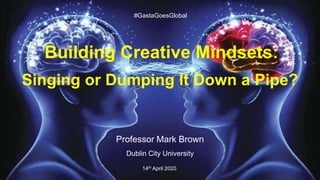 Building Creative Mindsets:
Singing or Dumping It Down a Pipe?
Professor Mark Brown
Dublin City University
14th April 2020
#GastaGoesGlobal
 