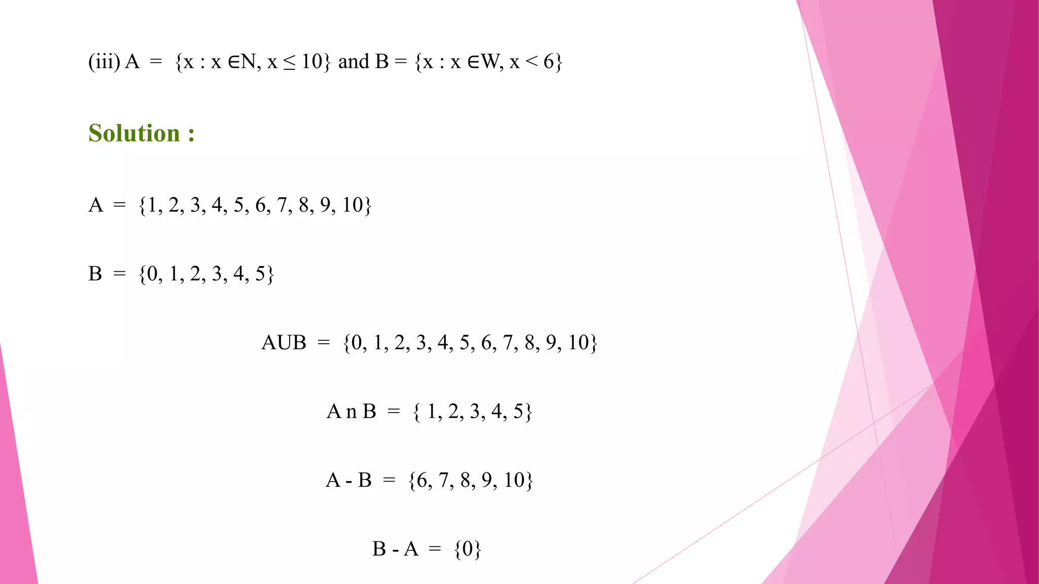 (iii) A = {x : x ∈N, x ≤ 10} and B = {x : x ∈W, x < 6}
Solution :
A = {1, 2, 3, 4, 5, 6, 7, 8, 9, 10}
B = {0, 1, 2, 3, 4, 5}
AUB = {0, 1, 2, 3, 4, 5, 6, 7, 8, 9, 10}
A n B = { 1, 2, 3, 4, 5}
A - B = {6, 7, 8, 9, 10}
B - A = {0}
 
