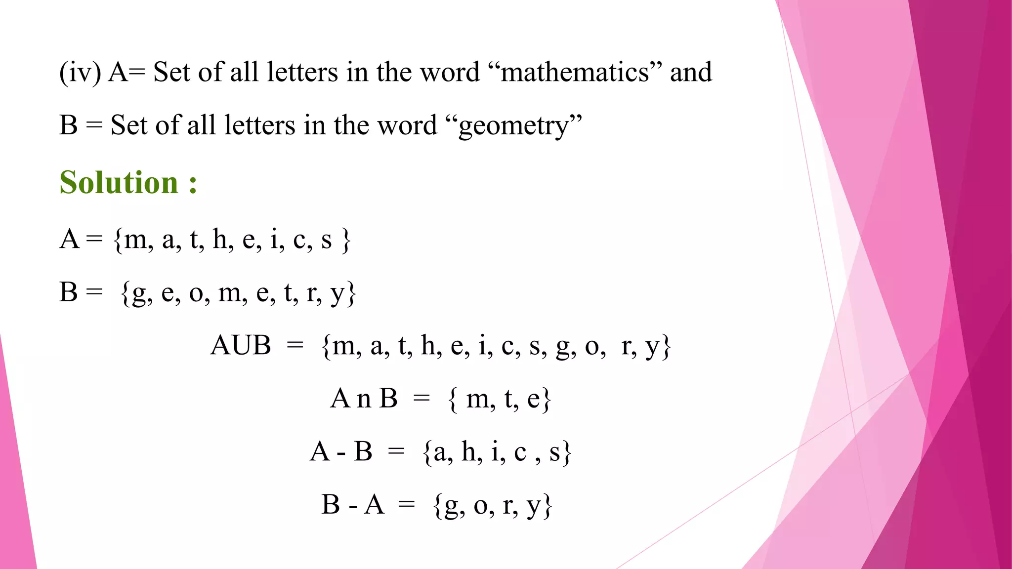 (iv) A= Set of all letters in the word “mathematics” and
B = Set of all letters in the word “geometry”
Solution :
A = {m, a, t, h, e, i, c, s }
B = {g, e, o, m, e, t, r, y}
AUB = {m, a, t, h, e, i, c, s, g, o, r, y}
A n B = { m, t, e}
A - B = {a, h, i, c , s}
B - A = {g, o, r, y}
 
