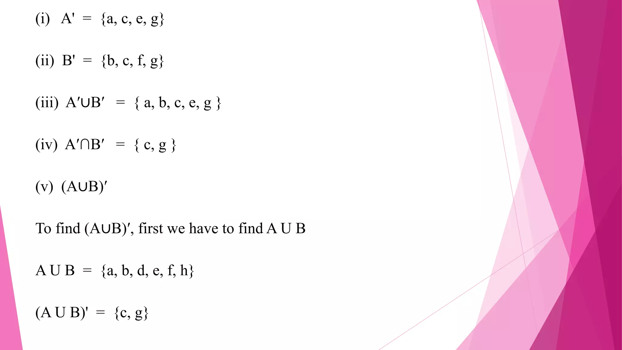 (i) A' = {a, c, e, g}
(ii) B' = {b, c, f, g}
(iii) A′∪B′ = { a, b, c, e, g }
(iv) A′∩B′ = { c, g }
(v) (A∪B)′
To find (A∪B)′, first we have to find A U B
A U B = {a, b, d, e, f, h}
(A U B)' = {c, g}
 