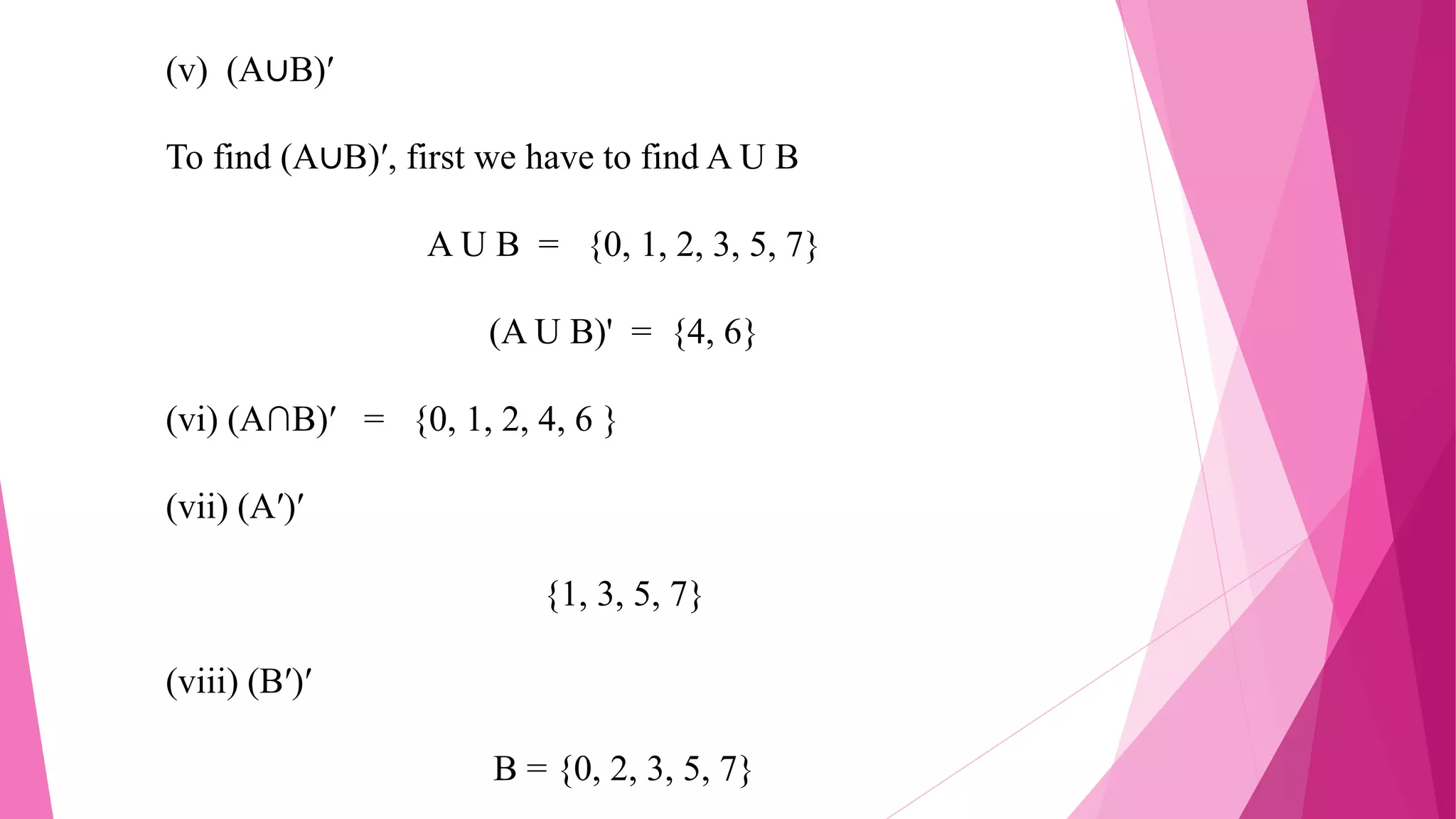 (v) (A∪B)′
To find (A∪B)′, first we have to find A U B
A U B = {0, 1, 2, 3, 5, 7}
(A U B)' = {4, 6}
(vi) (A∩B)′ = {0, 1, 2, 4, 6 }
(vii) (A′)′
{1, 3, 5, 7}
(viii) (B′)′
B = {0, 2, 3, 5, 7}
 