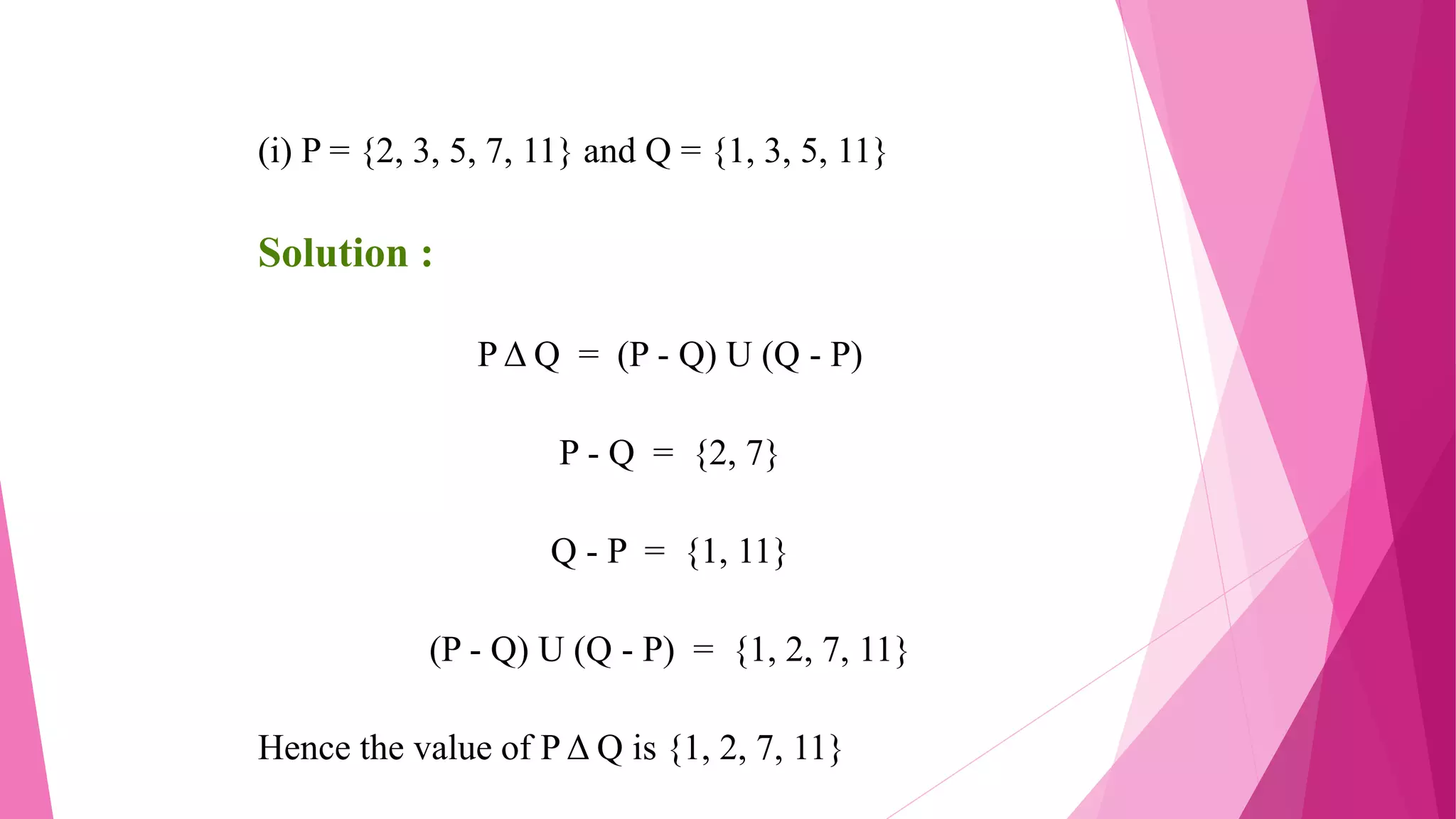 (i) P = {2, 3, 5, 7, 11} and Q = {1, 3, 5, 11}
Solution :
P Δ Q = (P - Q) U (Q - P)
P - Q = {2, 7}
Q - P = {1, 11}
(P - Q) U (Q - P) = {1, 2, 7, 11}
Hence the value of P Δ Q is {1, 2, 7, 11}
 