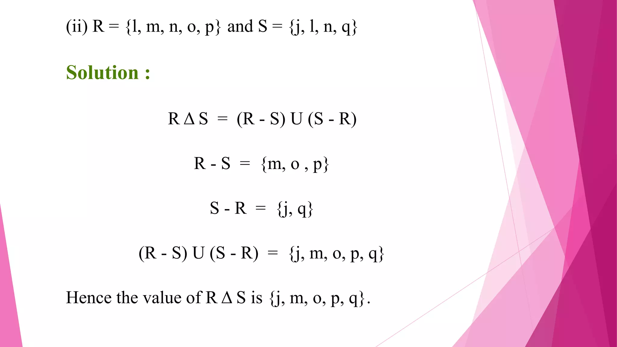 (ii) R = {l, m, n, o, p} and S = {j, l, n, q}
Solution :
R Δ S = (R - S) U (S - R)
R - S = {m, o , p}
S - R = {j, q}
(R - S) U (S - R) = {j, m, o, p, q}
Hence the value of R Δ S is {j, m, o, p, q}.
 