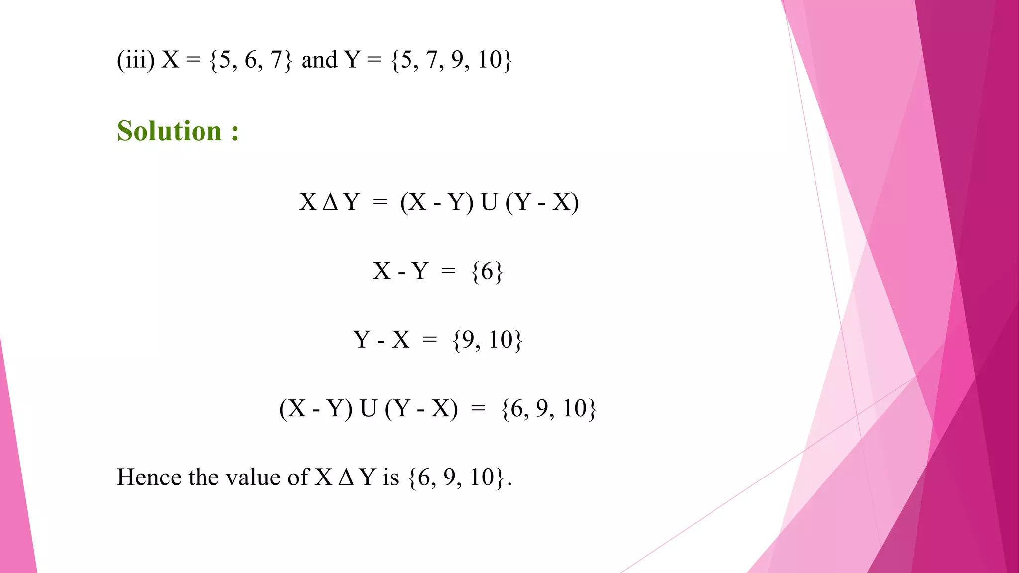 (iii) X = {5, 6, 7} and Y = {5, 7, 9, 10}
Solution :
X Δ Y = (X - Y) U (Y - X)
X - Y = {6}
Y - X = {9, 10}
(X - Y) U (Y - X) = {6, 9, 10}
Hence the value of X Δ Y is {6, 9, 10}.
 