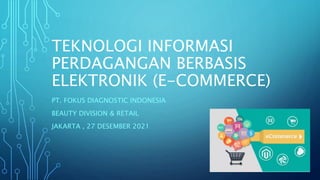 TEKNOLOGI INFORMASI
PERDAGANGAN BERBASIS
ELEKTRONIK (E-COMMERCE)
PT. FOKUS DIAGNOSTIC INDONESIA
BEAUTY DIVISION & RETAIL
JAKARTA , 27 DESEMBER 2021
 