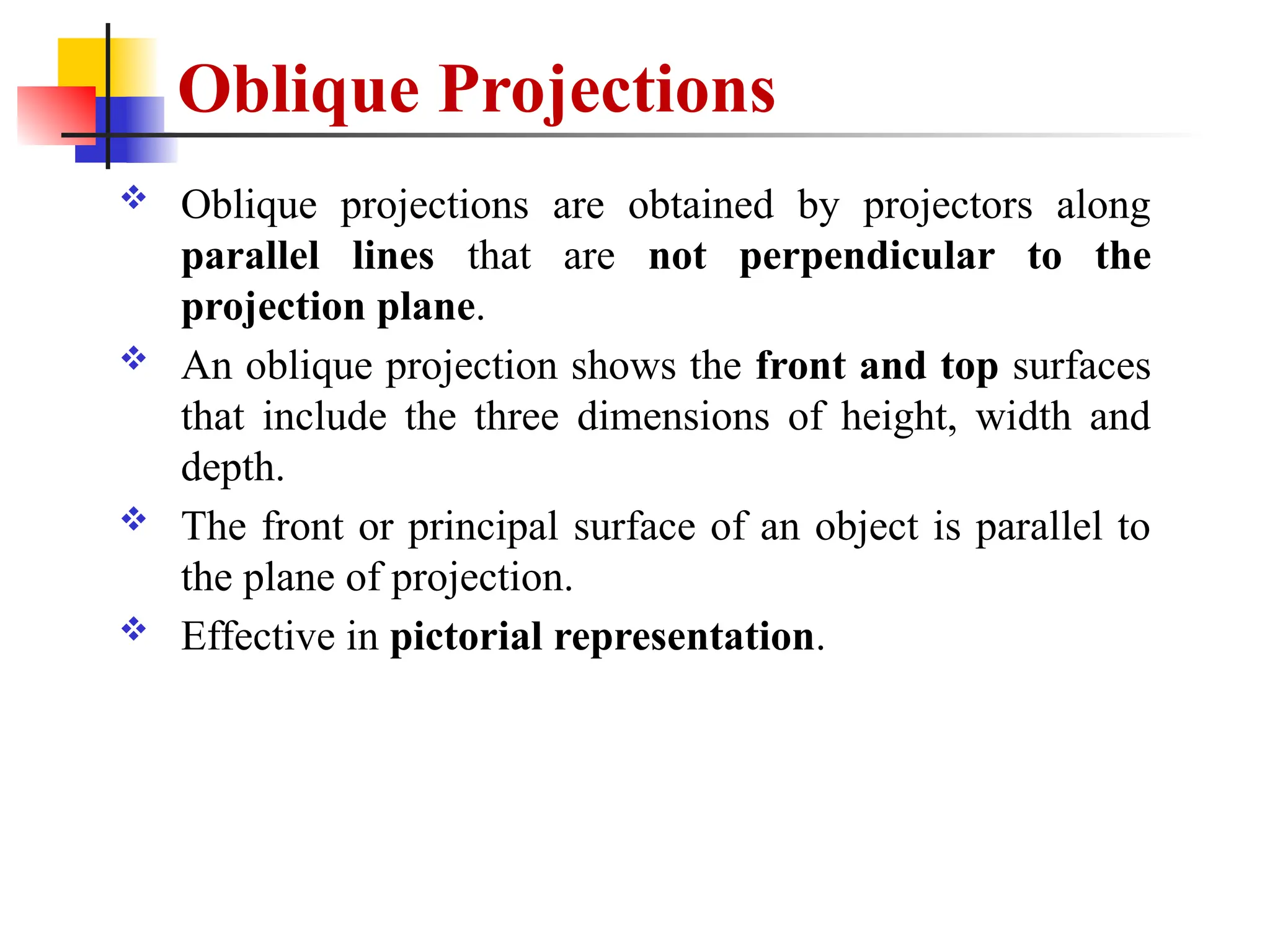 Oblique Projections
 Oblique projections are obtained by projectors along
parallel lines that are not perpendicular to the
projection plane.
 An oblique projection shows the front and top surfaces
that include the three dimensions of height, width and
depth.
 The front or principal surface of an object is parallel to
the plane of projection.
 Effective in pictorial representation.
 
