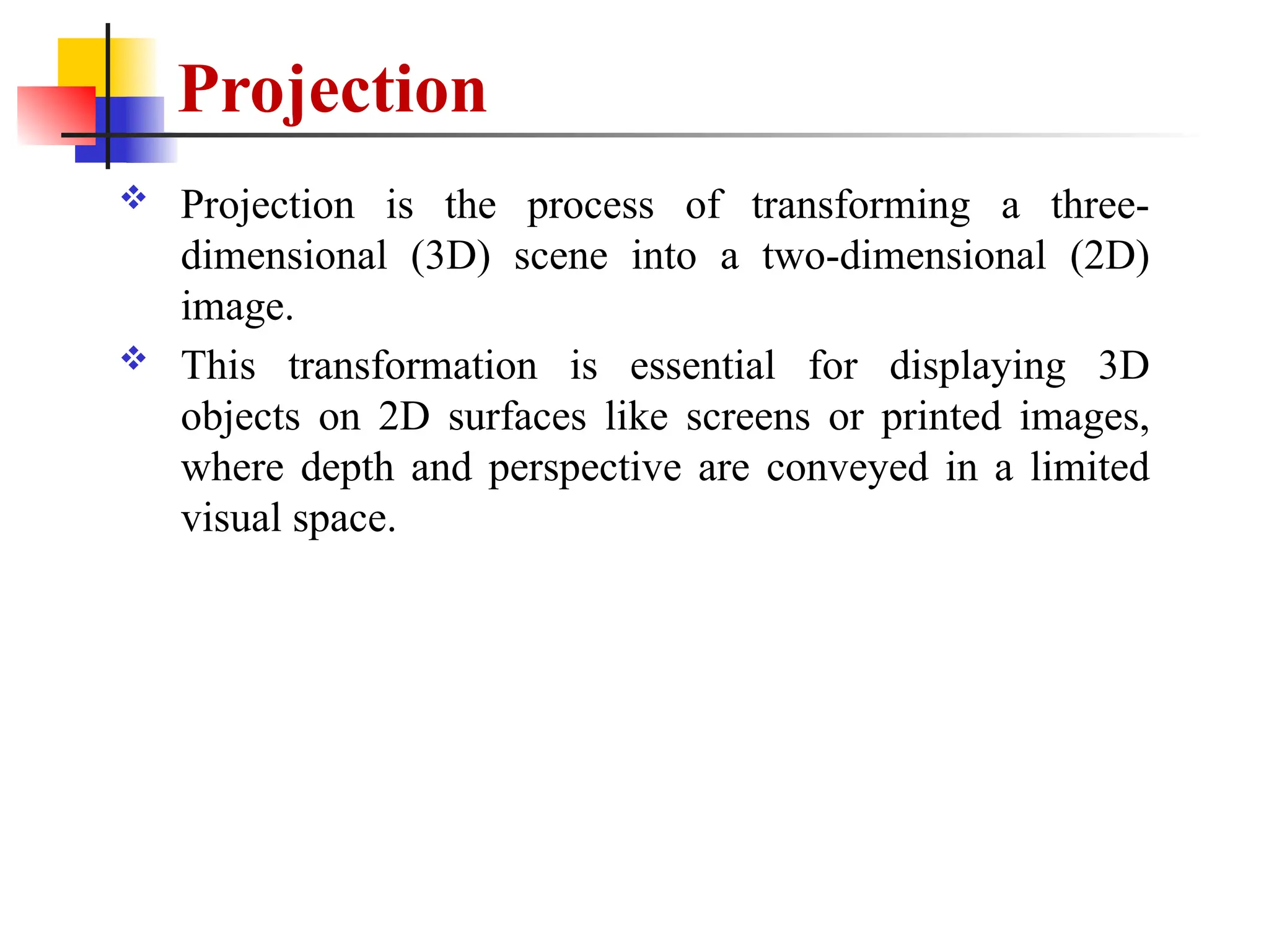 Projection
 Projection is the process of transforming a three-
dimensional (3D) scene into a two-dimensional (2D)
image.
 This transformation is essential for displaying 3D
objects on 2D surfaces like screens or printed images,
where depth and perspective are conveyed in a limited
visual space.
 