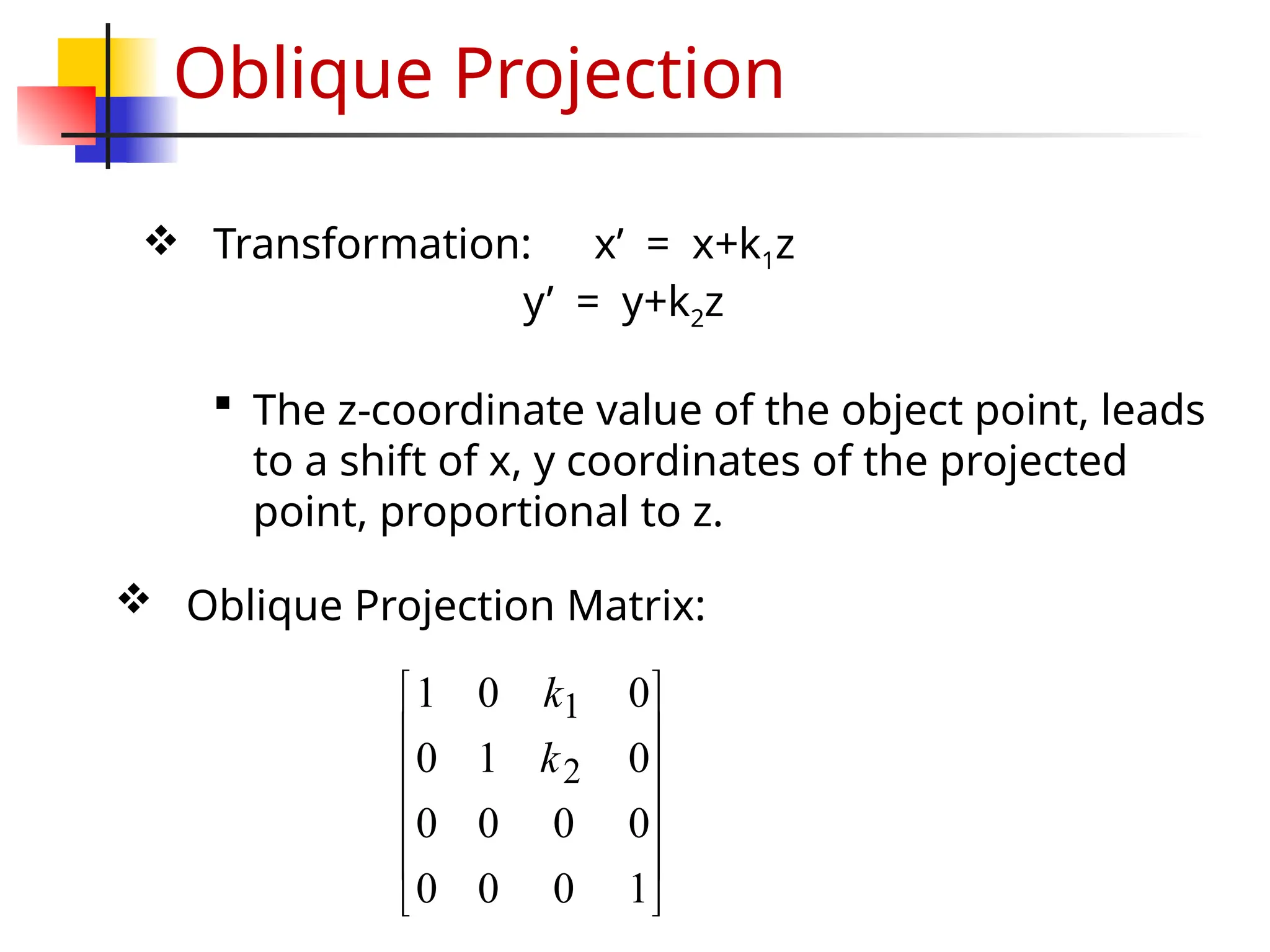 Oblique Projection
 Oblique Projection Matrix:
 Transformation: x’ = x+k1z
y’ = y+k2z
 The z-coordinate value of the object point, leads
to a shift of x, y coordinates of the projected
point, proportional to z.












1
0
0
0
0
0
0
0
0
1
0
0
0
1
2
1
k
k
 