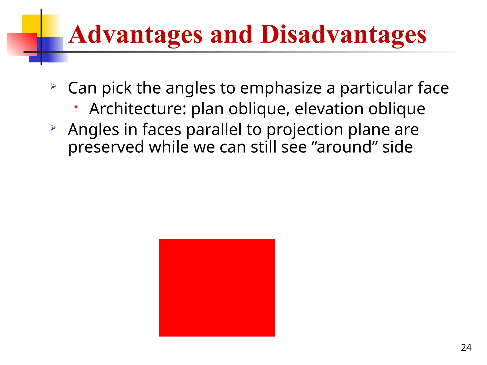 24
Advantages and Disadvantages
 Can pick the angles to emphasize a particular face
 Architecture: plan oblique, elevation oblique
 Angles in faces parallel to projection plane are
preserved while we can still see “around” side
 