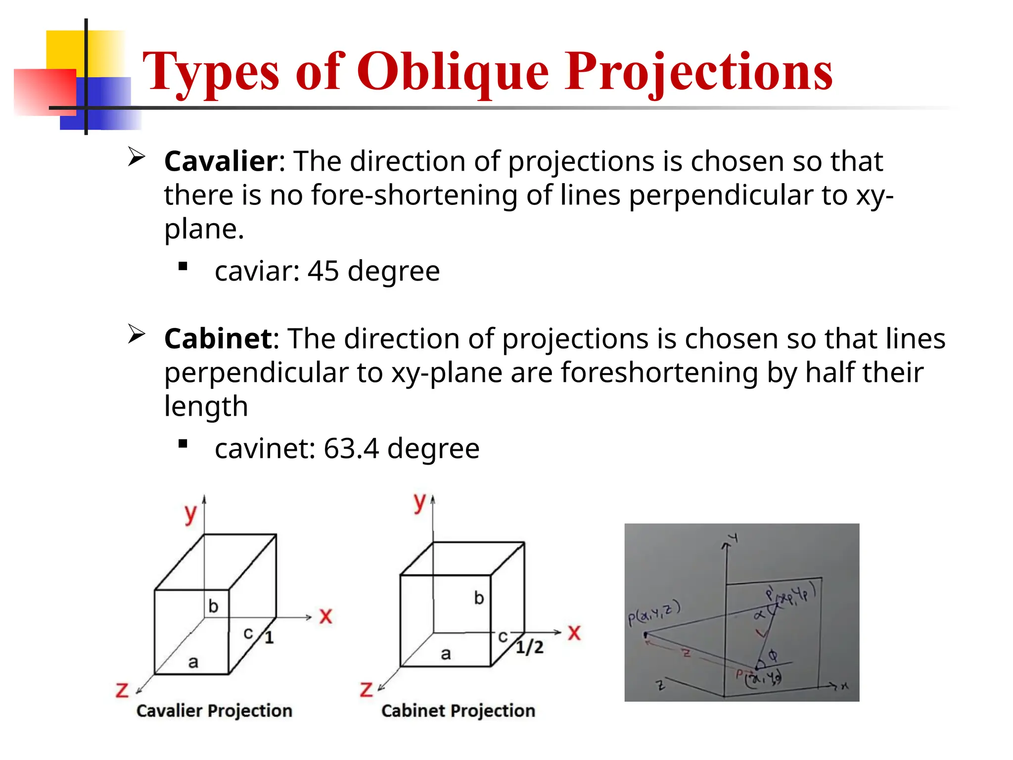 Types of Oblique Projections
 Cavalier: The direction of projections is chosen so that
there is no fore-shortening of lines perpendicular to xy-
plane.
 caviar: 45 degree
 Cabinet: The direction of projections is chosen so that lines
perpendicular to xy-plane are foreshortening by half their
length
 cavinet: 63.4 degree
 
