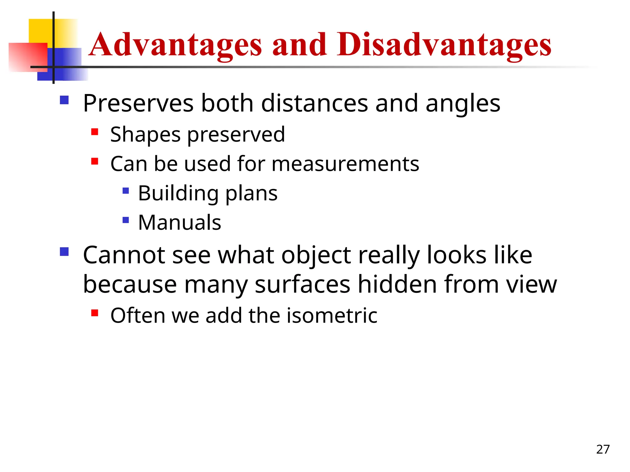 27
Advantages and Disadvantages
 Preserves both distances and angles
 Shapes preserved
 Can be used for measurements

Building plans

Manuals
 Cannot see what object really looks like
because many surfaces hidden from view
 Often we add the isometric
 