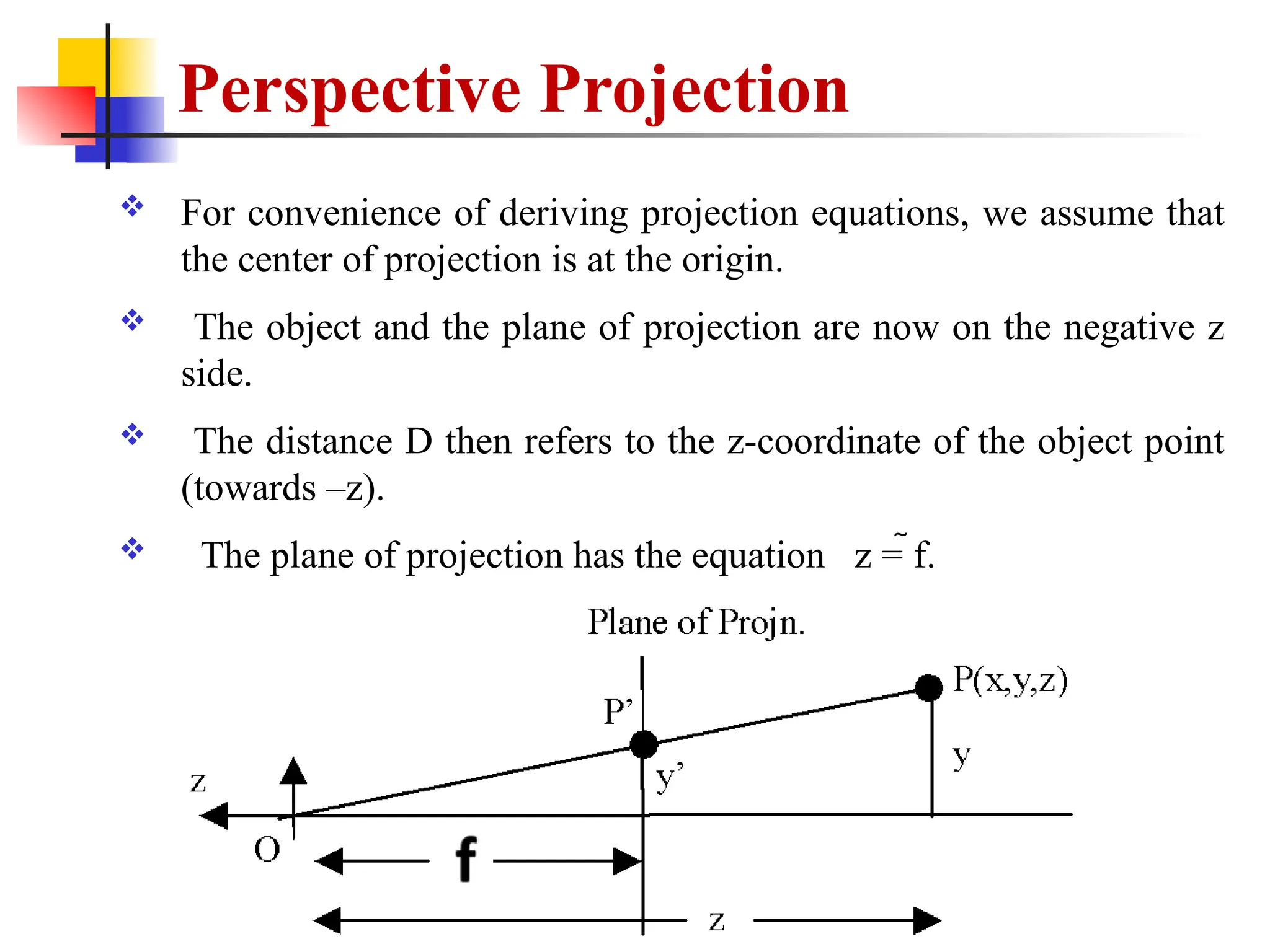 Perspective Projection
 For convenience of deriving projection equations, we assume that
the center of projection is at the origin.
 The object and the plane of projection are now on the negative z
side.
 The distance D then refers to the z-coordinate of the object point
(towards –z).
 The plane of projection has the equation z = f.
 