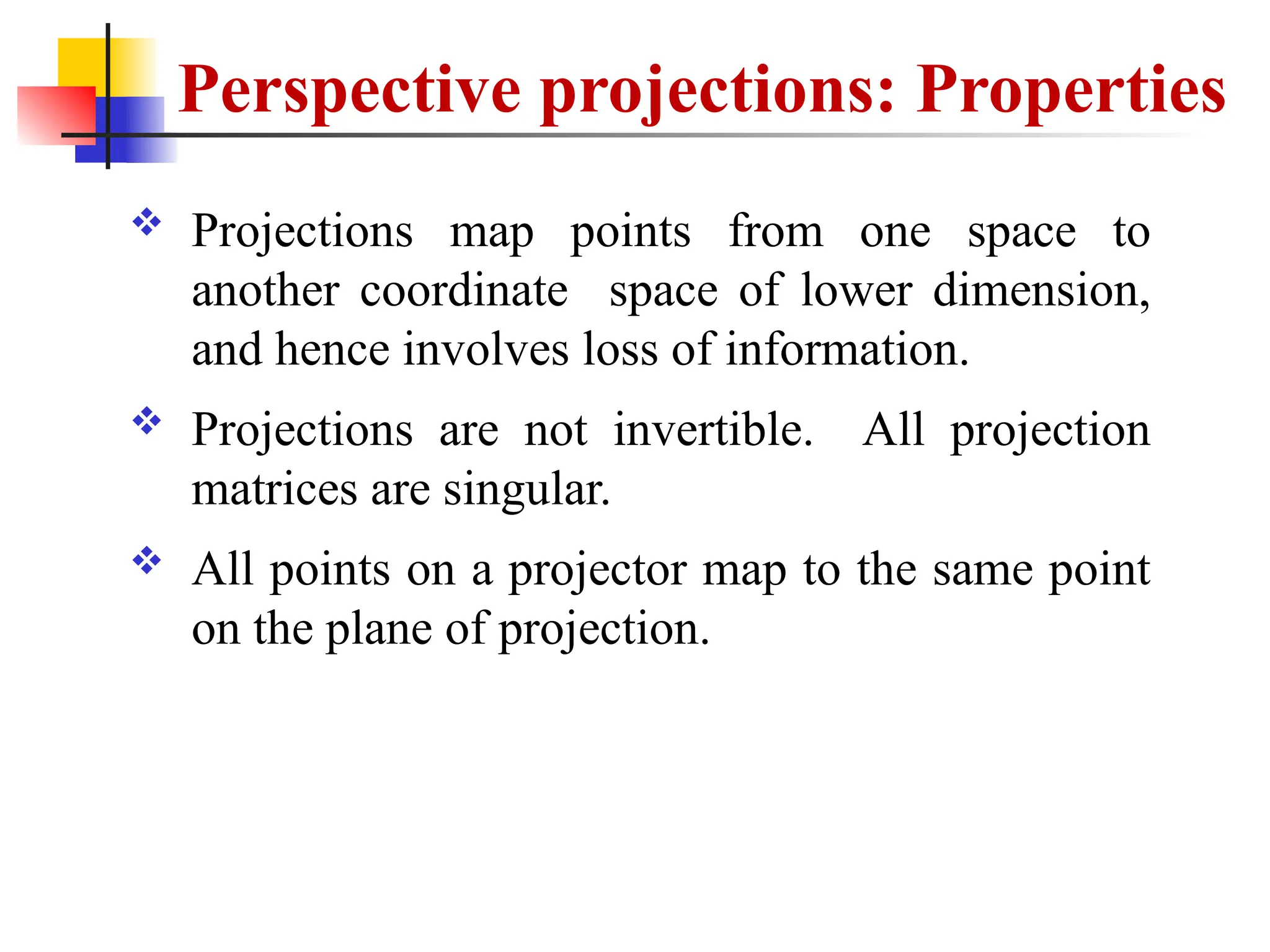 Perspective projections: Properties
 Projections map points from one space to
another coordinate space of lower dimension,
and hence involves loss of information.
 Projections are not invertible. All projection
matrices are singular.
 All points on a projector map to the same point
on the plane of projection.
 