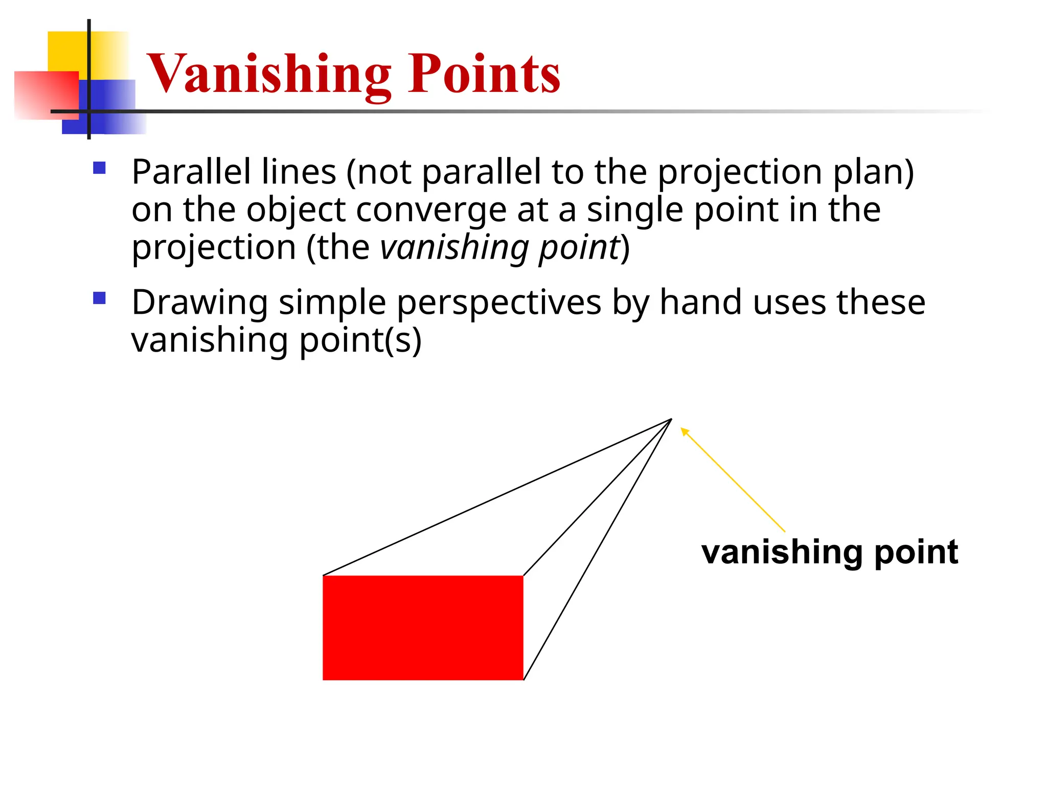  Parallel lines (not parallel to the projection plan)
on the object converge at a single point in the
projection (the vanishing point)
 Drawing simple perspectives by hand uses these
vanishing point(s)
vanishing point
Vanishing Points
 