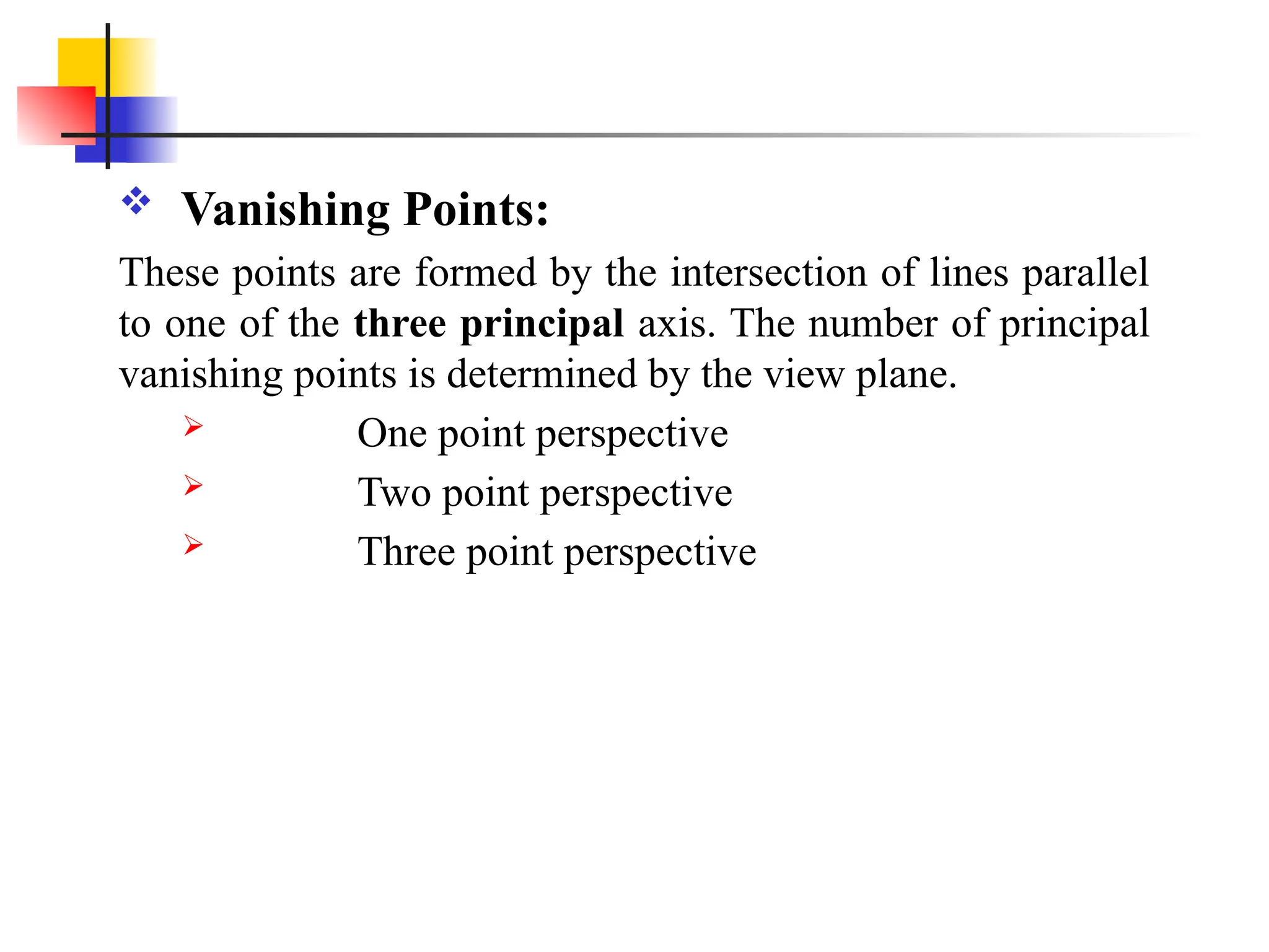  Vanishing Points:
These points are formed by the intersection of lines parallel
to one of the three principal axis. The number of principal
vanishing points is determined by the view plane.
 One point perspective
 Two point perspective
 Three point perspective
 