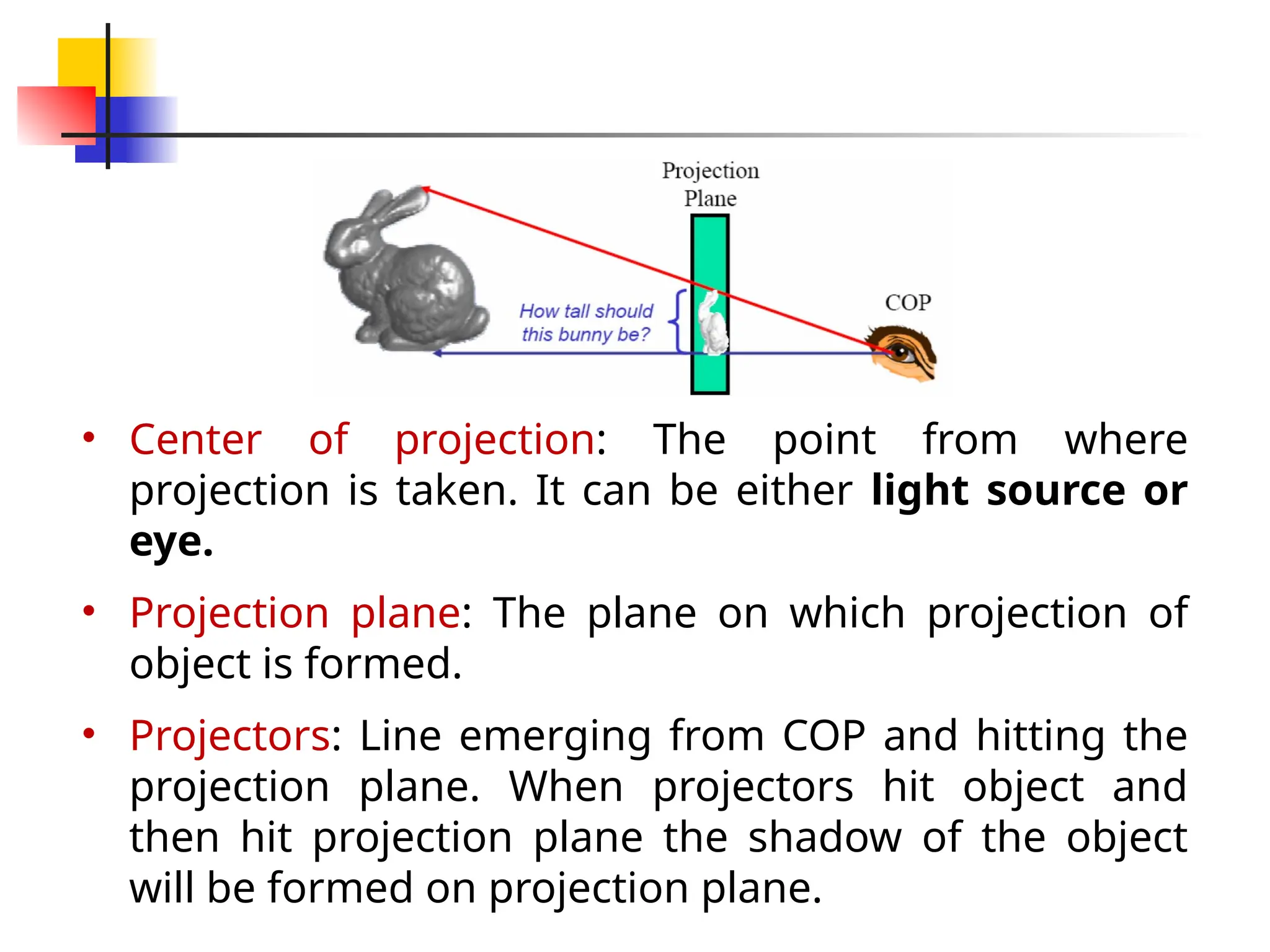 • Center of projection: The point from where
projection is taken. It can be either light source or
eye.
• Projection plane: The plane on which projection of
object is formed.
• Projectors: Line emerging from COP and hitting the
projection plane. When projectors hit object and
then hit projection plane the shadow of the object
will be formed on projection plane.
 