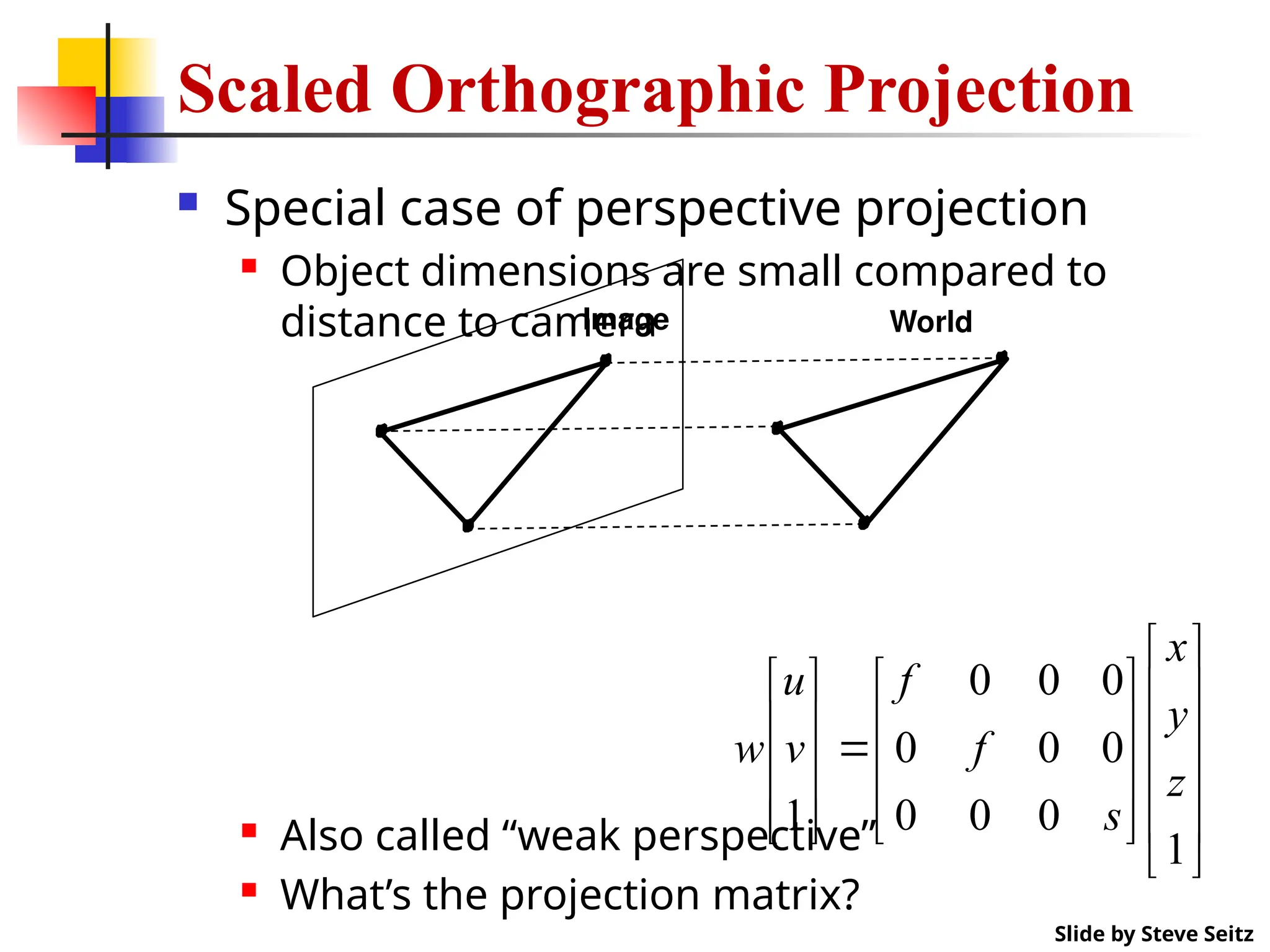 Scaled Orthographic Projection
 Special case of perspective projection
 Object dimensions are small compared to
distance to camera
 Also called “weak perspective”
 What’s the projection matrix?
Image World
Slide by Steve Seitz

































1
0
0
0
0
0
0
0
0
0
1
z
y
x
s
f
f
v
u
w
 
