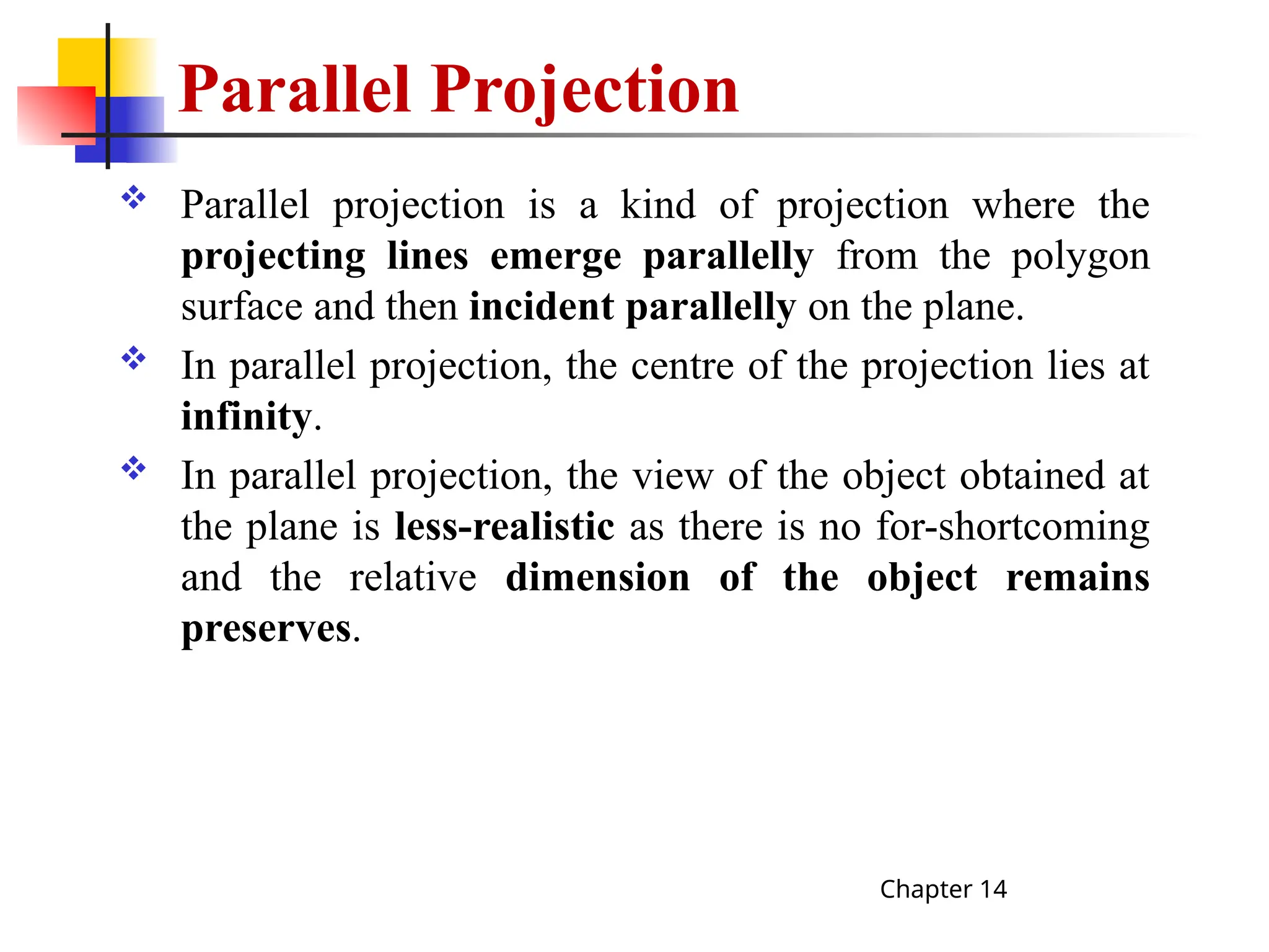 Parallel Projection
 Parallel projection is a kind of projection where the
projecting lines emerge parallelly from the polygon
surface and then incident parallelly on the plane.
 In parallel projection, the centre of the projection lies at
infinity.
 In parallel projection, the view of the object obtained at
the plane is less-realistic as there is no for-shortcoming
and the relative dimension of the object remains
preserves.
Chapter 14
 