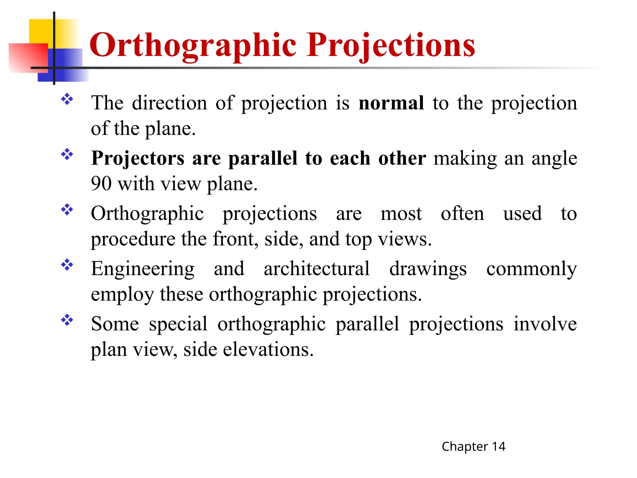 Orthographic Projections
 The direction of projection is normal to the projection
of the plane.
 Projectors are parallel to each other making an angle
90 with view plane.
 Orthographic projections are most often used to
procedure the front, side, and top views.
 Engineering and architectural drawings commonly
employ these orthographic projections.
 Some special orthographic parallel projections involve
plan view, side elevations.
Chapter 14
 