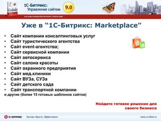 Уже в “1С-Битрикс: Marketplace”
•   Сайт компании консалтинговых услуг
•   Сайт туристического агентства
•   Сайт event-агентства;
•   Сайт сервисной компании
•   Cайт автосервиса
•   Сайт салона красоты
•   Сайт охранного предприятия
•   Сайт мед.клиники
•   Сайт ВУЗа, СУЗа
•   Сайт детского сада
•   Сайт транспортной компании
и другие (более 15 готовых шаблонов сайтов)

                                              Найдите готовое решение для
                                                           своего бизнеса
 