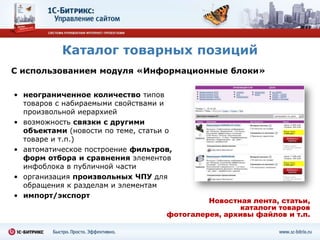 Каталог товарных позиций
С использованием модуля «Информационные блоки»

• неограниченное количество типов
  товаров с набираемыми свойствами и
  произвольной иерархией
• возможность связки с другими
  объектами (новости по теме, статьи о
  товаре и т.п.)
• автоматическое построение фильтров,
  форм отбора и сравнения элементов
  инфоблока в публичной части
• организация произвольных ЧПУ для
  обращения к разделам и элементам
• импорт/экспорт
                                             Новостная лента, статьи,
                                                    каталоги товаров
                                    фотогалерея, архивы файлов и т.п.
 