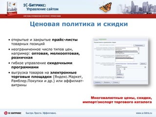 Ценовая политика и скидки

• открытые и закрытые прайс-листы
  товарных позиций
• неограниченное число типов цен,
  например: оптовая, мелкооптовая,
  розничная
• гибкое управление скидочными
  программами
• выгрузка товаров на электронные
  торговые площадки (Яндекс.Маркет,
  Рамблер.Покупки и др.) или аффилиат-
  витрины


                                        Многовалютные цены, скидки,
                                     импорт/экспорт торгового каталога
 