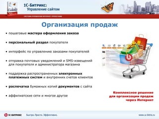 Организация продаж
• пошаговые мастера оформления заказа

• персональный раздел покупателя

• интерфейс по управлению заказами покупателей

• отправка почтовых уведомлений и SMS-извещений
  для покупателя и администратора магазина

• поддержка распространенных электронных
  платежных систем и внутренних счетов клиентов

• распечатка бумажных копий документов с сайта
                                                    Комплексное решение
• аффилиатские сети и многое другое               для организации продаж
                                                           через Интернет
 