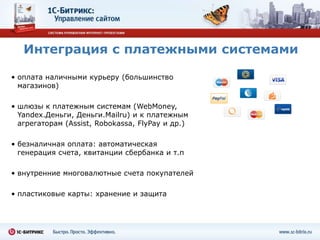 Интеграция с платежными системами

• оплата наличными курьеру (большинство
  магазинов)

• шлюзы к платежным системам (WebMoney,
  Yandex.Деньги, Деньги.Mailru) и к платежным
  агрегаторам (Assist, Robokassa, FlyPay и др.)

• безналичная оплата: автоматическая
  генерация счета, квитанции сбербанка и т.п

• внутренние многовалютные счета покупателей

• пластиковые карты: хранение и защита
 