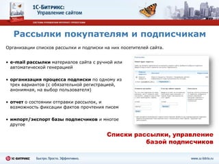 Рассылки покупателям и подписчикам
Организации списков рассылки и подписки на них посетителей сайта.


• e-mail рассылки материалов сайта с ручной или
  автоматической генерацией

• организация процесса подписки по одному из
  трех вариантов (с обязательной регистрацией,
  анонимная, на выбор пользователя)

• отчет о состоянии отправки рассылок, и
  возможность фиксации фактов прочтения писем

• импорт/экспорт базы подписчиков и многое
  другое

                                         Списки рассылки, управление
                                                   базой подписчиков
 