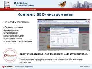 Контент: SEO-инструменты
Полная SEO-статистика:

•общее ссылочное
ранжирование,
•цитирование,
•количество ссылок,
•поисковые слова,
•индексация поисковиками.




              Продукт адаптирован под требования SEO-оптимизаторов.

              Тестирование продукта выполнила компания «Ашманов и
              партнеры».
 