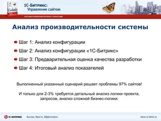 Анализ производительности системы

  Шаг 1: Анализ конфигурации
  Шаг 2: Анализ конфигурации «1С-Битрикс»
  Шаг 3: Предварительная оценка качества разработки
  Шаг 4: Итоговый анализ показателей


 Выполненный указанный сценарий решает проблемы 97% сайтов!

  И только для 2-3% требуется детальный анализ логики проекта,
             запросов, анализ сложной бизнес-логики.
 