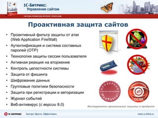 Проактивная защита сайтов
• Проактивный фильтр защиты от атак
  (Web Application FireWall)
• Аутентификация и система составных
  паролей (OTP)
• Технология защиты сессии пользователя
• Активная реакция на вторжение
• Контроль целостности системы
• Защита от фишинга
• Шифрование данных
• Групповые политики безопасности
• Защита при регистрации и авторизации
• Журнал событий
• Веб-антивирус (с версии 9.0)            Инструменты проактивной защиты в продукте
 